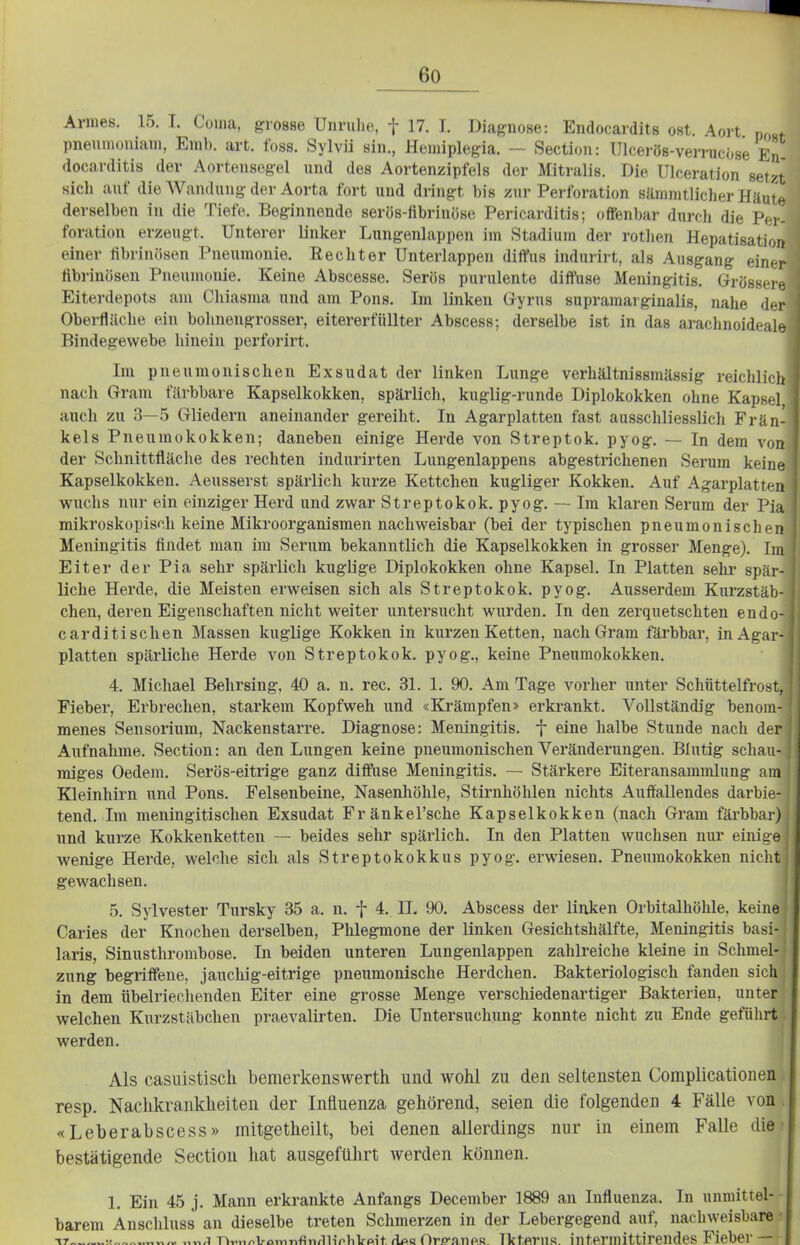 Armes. 15. I. Coina, grosse Unruhe, f 17. T. Diagnose: Endocardits ost. Aort pneumouiam, Emb. art. foss. Sylvii sin., Heniiplegia. - Section: ülcei-ös-verrucöse En- docarditis der Aortensegel und des Aortenzipfels der Mitralis. Die Ulceration setzt sich auf die Wandung der Aorta fort und dringt bis zur Perforation sämnitlicher Häut»^ derselben in die Tiefe. Beginnende serös-flbrinöse Pericarditis; offenbar durcli die Fcy- foration erzeugt. Unterer linker Lungenlappen im Stadium der rothen HepatisatioK einer librinösen Pneumonie. Rechter Unterlappen difPus indurirt, als Ausgang einer fibrinösen Pneumonie. Keine Abscesse. Serös purulente diffuse Meningitis. Grö.sso.i Eiterdepots am Chiasma und am Pons. Im linken G-yrus supramai giualis, nahe d(-r Oberfläche ein bohnengrosser, eitererfüllter Abscess; derselbe ist in das arachnoideal., Bindegewebe hinein perforirt. Im pneumonischen Exsudat der linken Lunge verhältnissmässig reichlich nach Gram färbbare Kapselkokken, spärlich, kuglig-runde Diplokokken ohne Kapsel, auch zu 3—5 Gliedern aneinander gereiht. In Agarplatten fast ausschliesslich Frän kels Pneumokokken; daneben einige Herde von Streptok. pyog. — In dem von der Schnittfläche des rechten indurirten Lungenlappens abgestrichenen Serum keine Kapselkokken. Aeusserst spärlich kurze Kettchen kugliger Kokken. Auf Agarplatten wuchs nur ein einziger Herd und zwar Streptokok. pyog. — Im klaren Serum der Pin mikroskopisch keine Mikroorganismen nachweisbar (bei der typischen pneumonischen Meningitis findet man im Serum bekanntlich die Kapselkokken in grosser Menge). Im Eiter der Pia sehr spärlich kuglige Diplokokken ohne Kapsel. In Platten sehr spär- liche Herde, die Meisten erweisen sich als Streptokok. pyog. Ausserdem Kurzstäb- chen, deren Eigenschaften nicht weiter untersucht wurden. In den zei-quetschten endo- carditischen Massen kuglige Kokken in kurzen Ketten, nach Gram färbbar, in Agar- platten spärliche Herde von Streptokok. pyog., keine Pneumokokken. 4. Michael Behrsing, 40 a. n. rec. 31. 1. 90. Am Tage vorher unter Schüttelfrost. Fieber, Erbrechen, starkem Kopfweh und «Krämpfen» erkrankt. Vollständig benom- menes Sensorium, Nackenstarre. Diagnose: Meningitis, f eine halbe Stunde nach de; Aufnahme. Section: an den Lungen keine pneumonischen Veränderungen. Blutig schau- miges Oedem. Serös-eitrige ganz ditfiise Meningitis. — Stärkere Eiteransammlung am Kleinhirn und Pons. Felsenbeine, Nasenhöhle, Stirnhöhlen nichts Auffallendes darbie- tend. Im meningitischen Exsudat Fränkel'sche Kapselkokken (nach Gram färbbar) und kurze Kokkenketten — beides sehr spärlich. In den Platten wuchsen nur einige wenige Herde, welche sich als Streptokokkus pyog. erwiesen. Pneumokokken nicht gewachsen. 5. Sylvester Tursky 35 a. n. f 4. II, 90. Abscess der linken Orbitalhöhle, keine Caries der Knochen derselben, Phlegmone der linken Gesichtshälfte, Meningitis basi- laris, Sinusthrombose. In beiden unteren Lungenlappen zahlreiche kleine in Schmel- zung begriffene, jauchig-eitrige pneumonische Herdchen. Bakteriologisch fanden sich in dem übelriechenden Eiter eine grosse Menge verschiedenartiger Bakterien, unter welchen Kurzstäbchen praevalirten. Die Untersuchung konnte nicht zu Ende geführt werden. Als casuistisch bemerkenswert!! und wohl zu den seltensten Complicationen resp. Nachkrankheiten der Influenza gehörend, seien die folgenden 4 Fälle von «Leberabscess» mitgetlieilt, bei denen allerdings nur in einem Falle die bestätigende Section hat ausgeführt werden können. 1. Ein 45 j. Mann erkrankte Anfangs December 1889 an Influenza. In unmittel- barem Anschluss an dieselbe treten Schmerzen in der Lebergegend auf, nachweisbare -ir «„ v,^ „v,.i nY.„/.L-omTifinfiiiVliVpit, flps Orp-nnfiR. Ikterus, intermittirendes Fieber —