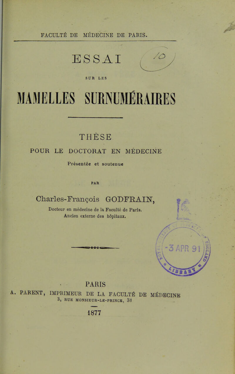 FACULTÉ DE MÉDECINE DE PARIS. THÈSE POUR LE DOCTORAT EN MÉDECINE Présentée et soutenue PAR Charles-François GODFRAIN, Docteur en médecine de la Faculté de Paris. Ancien externe des hôpitaux. PARIS A. PARENT, IMPRIMEUR DE LA FACULTÉ DE MÉDECINE 3, RUE MONSIEUR-Lfi-PRINGK, 34 1877