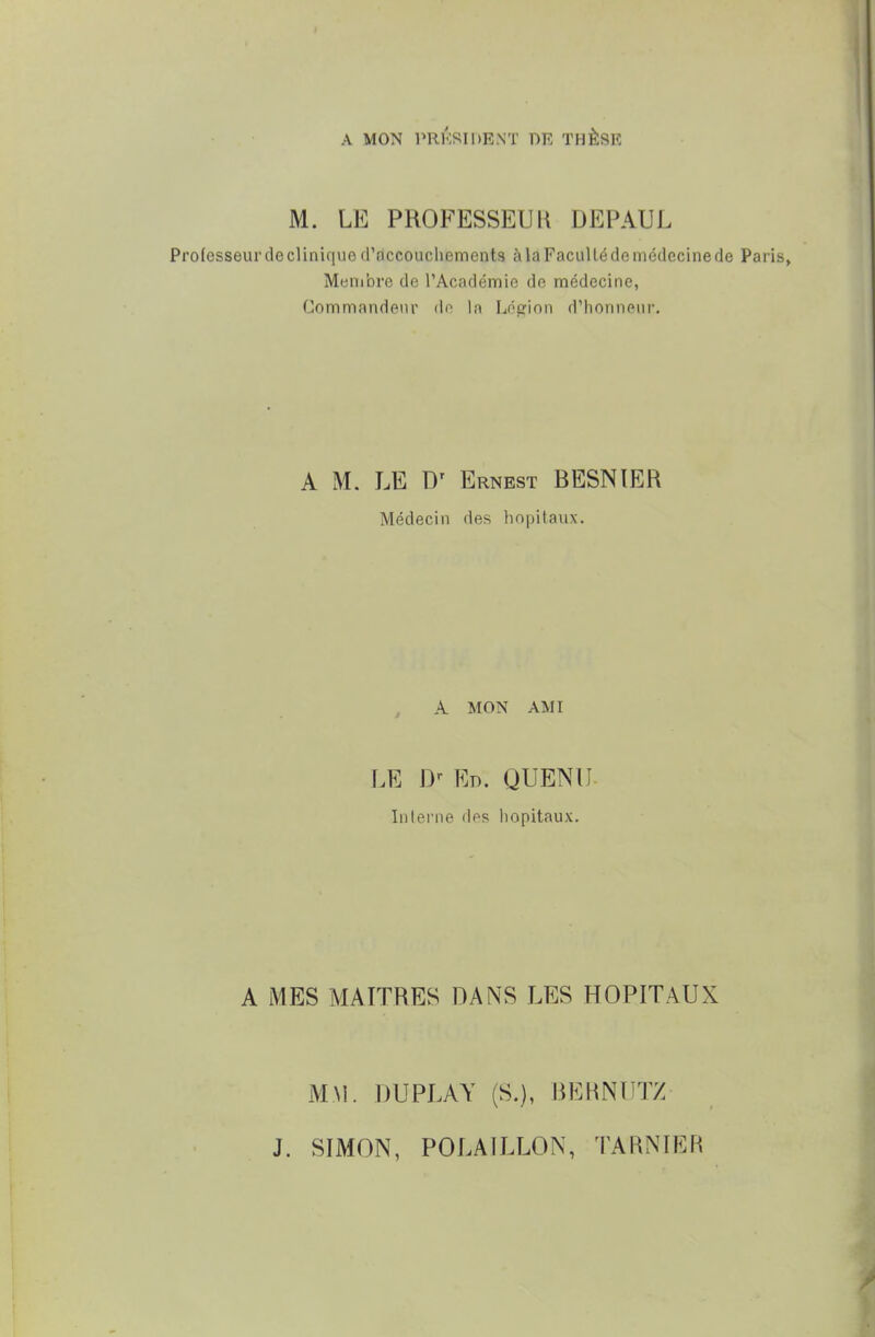 A MON PRÉSIDENT DR THÈSK M. LE PROFESSEUU DEPAUL Professeur de clinique d'accouchements à la Faculté de médecine de Par Membre de l'Académie de médecine, Commandeur de la Léerinn d'honneur. A M. LE Dr Ernest BESNIER Médecin des hôpitaux. A MON AMI LE Dr Ed. QUENU Interne des hôpitaux. A MES MAITRES DANS LES HOPITAUX MM. DU PLAY (S.), BERNUTZ J. SIMON, POLAILLON, TARN 1ER