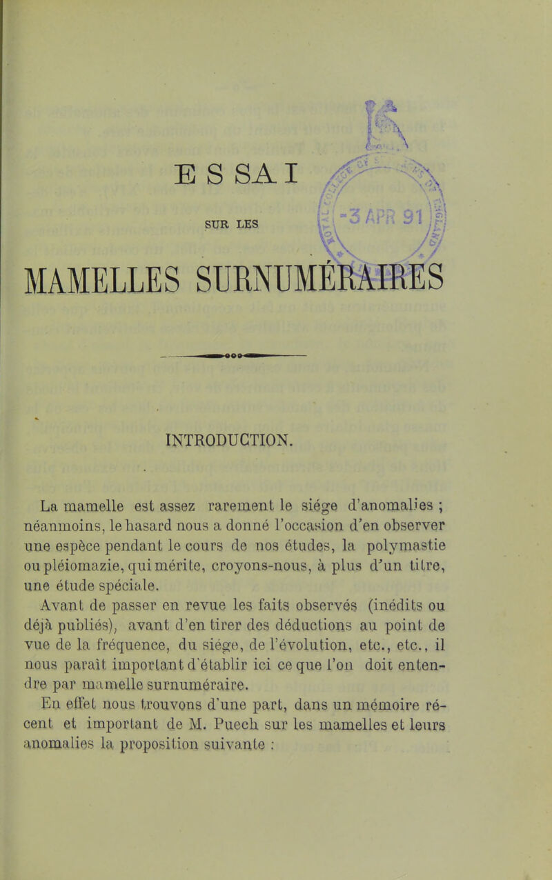 INTRODUCTION. La mamelle est assez rarement le siège d'anomalies ; néanmoins, le hasard nous a donné l'occasion d'en observer une espèce pendant le cours de nos études, la polymastie ou pléiomazie, qui mérite, croyons-nous, à plus d'un titre, une étude spéciale. Avant de passer en revue les faits observés (inédits ou déjà publiés), avant d'en tirer des déductions au point de vue de la fréquence, du siège, de l'évolution, etc., etc., il nous parait important d'établir ici ce que l'on doit enten- dre par mamelle surnuméraire. En effet nous trouvons d'une part, dans un mémoire ré- cent et important de M. Puech sur les mamelles et leurs anomalies la proposition suivante :