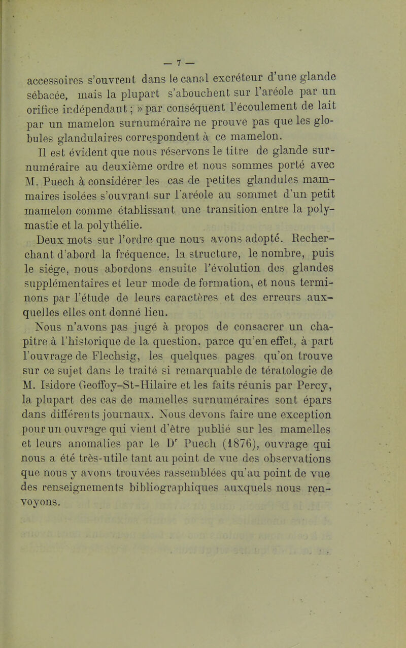 accessoires s'ouvrent dans le canal excréteur d'une glande sébacée, mais la plupart s'abouchent sur l'aréole par un orifice indépendant ; » par conséquent l'écoulement de lait par un mamelon surnuméraire ne prouve pas que les glo- bules glandulaires correspondent à ce mamelon. Il est évident que nous réservons le titre de glande sur- numéraire au deuxième ordre et nous sommes porté avec M. Puech à considérer les cas de petites glandules mam- maires isolées s'ouvrant sur l'aréole au sommet d'un petit mamelon comme établissant une transition entre la poly- mastie et la polythélie. Deux mots sur l'ordre que nous avons adopté. Recher- chant d'abord la fréquence, la structure, le nombre, puis le siège, nous abordons ensuite révolution des glandes supplémentaires et leur mode de formation, et nous termi- nons par l'étude de leurs caractères et des erreurs aux- quelles elles ont donné lieu. Nous n'avons pas jugé à propos de consacrer un cha- pitre à l'historique de la question, parce qu'en effet, à part l'ouvrage de Flechsig, les quelques pages qu'on trouve sur ce sujet dans le traité si remarquable de tératologie de M. Isidore Geoffoy-St-Hilaire et les faits réunis par Percy, la plupart des cas de mamelles surnuméraires sont épars dans différents journaux. Nous devons faire une exception pour un ouvrage qui vient d'être publié sur les mamelles et leurs anomalies par le Dr Puech (1876), ouvrage qui nous a été très-utile tant au point de vue des observations que nous y avons trouvées rassemblées qu'au point de vue des renseignements bibliographiques auxquels nous ren- voyons.