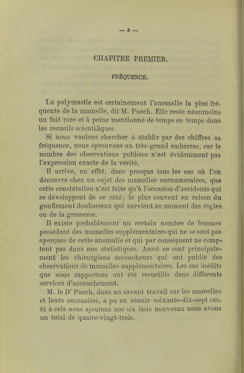 CHAPITRE PREMIER. FRÉQUENCE. La polymastie est certainement l'anomalie la plus fré- quente de la mamelle, dit M. Puech. Elle reste néanmoins un fait rare et à peine mentionné de temps en temps dans les recueils scientifiques. Si nous voulons chercher à établir par des chiffres sa fréquence, nous éprouvons un très-grand embarras, car le nombre des observations publiées n'est évidemment pas l'expression exacte de la vérité. Il arrive, en effet, dans presque tous les cas où l'on découvre chez un sujet des mamelles surnuméraires, que cette constatation n'est faite qu'à l'occasion d'accidents qui se développent de ce côté; le plus souvent en raison du gonflement douloureux qui survient au moment des règles ou de la grossesse. Il existe probablement un certain nombre de femmes possédant des mamelles supplémentaires qui ne se sont pas aperçues de cette anomalie et qui par conséquent ne comp- tent pas dans nos statistiques. Aussi ce sont principale- ment les chirurgiens accoucheurs qui ont publié des observations de mamelles supplémentaires. Les cas inédits que nous rapportons ont été recueillis dans différents services d'accouchement. M. le Dr Puech, dans un savant travail sur les mamelles et leurs anomalies, a pu en réunir soixante-dix-sept cas. Si à cela nous ajoutons nos six faits nouveaux nous avons un total de quatre-vingt-trois.