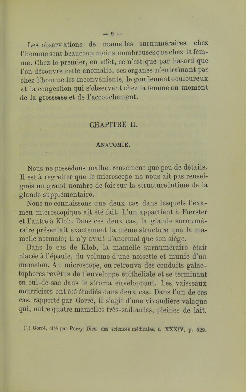 Les observations de mamelles surnuméraires chez l'homme sont beaucoup moins nombreuses que chez la fem- me. Chez le premier, en effet, ce n'est que par hasard que l'on découvre cette anomalie, ces organes n'entraînant pas chez l'homme les inconvénients, le gonflement douloureux et la congestion qui s'observent chez la femme au moment de la grossesse et de l'accouchement. CHAPITRE II. Anatomie. Nous ne possédons malheureusement que peu de détails. Il est à regretter que le microscope ne nous ait pas rensei- gnés un grand nombre de fois sur la structure intime de la glande supplémentaire. Nous ne connaissons que deux cas dans lesquels l'exa- men microscopique ait été fait. L'un appartient à Fcerster et l'autre à Klob. Dans ces deux cas, la glande surnumé- raire présentait exactement la même structure que la ma- melle normale; il n'y avait d'anormal que son siège. Dans le cas de Klob, la mamelle surnuméraire était placée à l'épaule, du volume d'une noisette et munie d'un mamelon. Au microscope, on retrouva des conduits galac- tophores revêtus de l'enveloppe épithéliale et se terminant en cul-de-sac dans le stroma enveloppant. Les vaisseaux nourriciers ont été étudiés dans deux cas. Dans l'un de ces cas, rapporté par Gorré, il s'agit d'une vivandière valaque qui, outre quatre mamelles très-saillantes, pleines de lait, (1) Gorré, cité par Percy, Dict. des sciences médicales, t. XXXIV, p. 529,