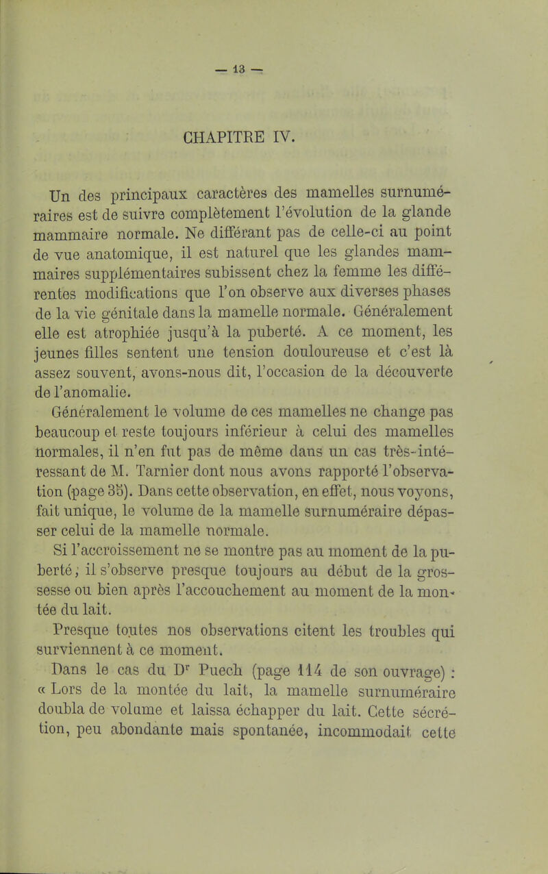 Un des principaux caractères des mamelles surnumé- raires est de suivre complètement l'évolution de la glande mammaire normale. Ne différant pas de celle-ci au point de vue anatomique, il est naturel que les glandes mam- maires supplémentaires subissent chez la femme les diffé- rentes modifications que l'on observe aux diverses phases de la vie génitale dans la mamelle normale. Généralement elle est atrophiée jusqu'à la puberté. A ce moment, les jeunes filles sentent une tension douloureuse et c'est là assez souvent, avons-nous dit, l'occasion de la découverte de l'anomalie. Généralement le volume de ces mamelles ne change pas beaucoup et reste toujours inférieur à celui des mamelles normales, il n'en fut pas de même clans un cas très-inté- ressant de M. Tarnier dont nous avons rapporté l'observa- tion (page 3b). Dans cette observation, en effet, nous voyons, fait unique, le volume de la mamelle surnuméraire dépas- ser celui de la mamelle normale. Si l'accroissement ne se montre pas au moment de la pu- berté; il s'observe presque toujours au début de la gros- sesse ou bien après l'accouchement au moment de la mon* tée du lait. Presque toutes nos observations citent les troubles qui surviennent à ce moment. Dans le cas du Dr Puech (page 114 de son ouvrage) : « Lors de la montée du lait, la mamelle surnuméraire doubla de volume et laissa échapper du lait. Cette sécré- tion, peu abondante mais spontanée, incommodait cette