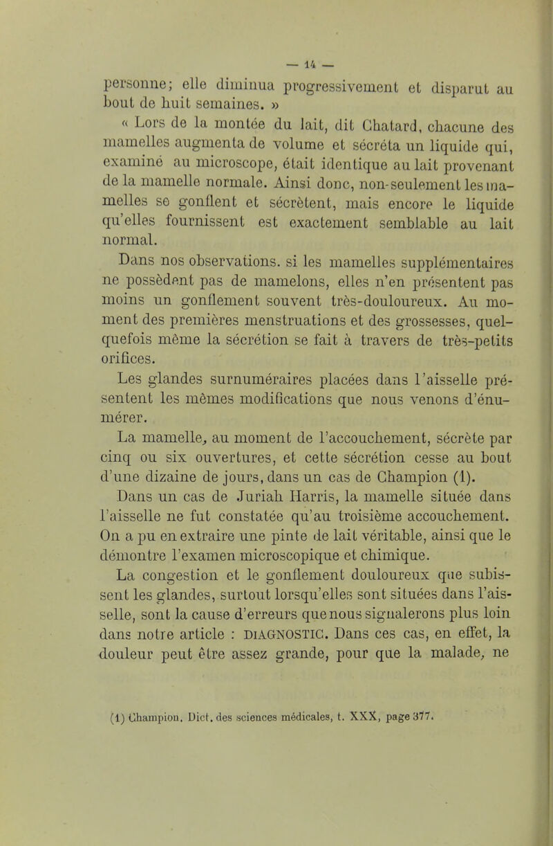personne; elle diminua progressivement et disparut au bout de huit semaines. » « Lors de la montée du lait, dit Ghatard, chacune des mamelles augmenta de volume et sécréta un liquide qui, examiné au microscope, était identique au lait provenant de la mamelle normale. Ainsi donc, non-seulement les ma- melles se gonflent et sécrètent, mais encore le liquide qu'elles fournissent est exactement semblable au lait normal. Dans nos observations, si les mamelles supplémentaires ne possèdent pas de mamelons, elles n'en présentent pas moins un gonflement souvent très-douloureux. Au mo- ment des premières menstruations et des grossesses, quel- quefois même la sécrétion se fait à travers de très-petits orifices. Les glandes surnuméraires placées dans l'aisselle pré- sentent les mêmes modifications que nous venons d'énu- mérer. La niainelle, au moment de l'accouchement, sécrète par cinq ou six ouvertures, et cette sécrétion cesse au bout d'une dizaine de jours, dans un cas de Champion (1). Dans un cas de Juriah Harris, la mamelle située dans l'aisselle ne fut constatée qu'au troisième accouchement. On a pu en extraire une pinte de lait véritable, ainsi que le démontre l'examen microscopique et chimique. La congestion et le gonflement douloureux que subis- sent les glandes, surtout lorsqu'elles sont situées dans l'ais- selle, sont la cause d'erreurs que nous signalerons plus loin dans notre article : diagnostic. Dans ces cas, en effet, la douleur peut être assez grande, pour que la malade, ne (1) Champion. Dict. des sciences médicales, t. XXX, page 377.