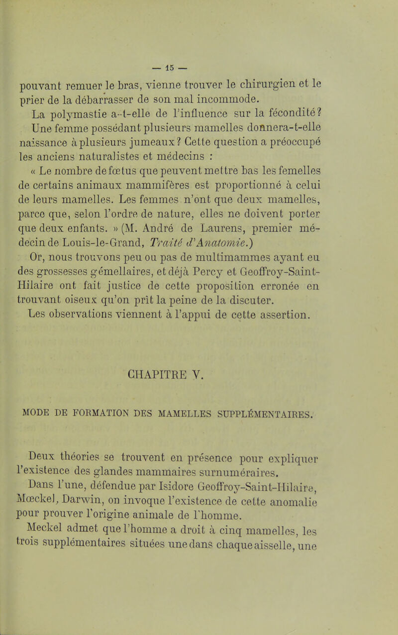 pouvant remuer le bras, vienne trouver le chirurgien et le prier de la débarrasser de son mal incommode. La polymastie a--t-elle de l'influence sur la fécondité? Une femme possédant plusieurs mamelles donnera-t-elle naissance à plusieurs jumeaux? Cette question a préoccupé les anciens naturalistes et médecins : « Le nombre de fœtus que peuvent mettre bas les femelles de certains animaux mammifères est proportionné à celui de leurs mamelles. Les femmes n'ont que deux mamelles, parce que, selon l'ordre de nature, elles ne doivent porter que deux enfants. » (M. André de Laurens, premier mé- decin de Louis-le-Grand, Traité d'Anatomie.) Or, nous trouvons peu ou pas de muldmammes ayant eu des grossesses gémellaires, etdéjcà Percy et Geoffroy-Saint- Hilaire ont fait justice de cette proposition erronée en trouvant oiseux qu'on prit la peine de la discuter. Les observations viennent à l'appui de cette assertion. CHAPITRE V. MODE DE FORMATION DES MAMELLES SUPPLÉMENTAIRES. Deux théories se trouvent en présence pour expliquer l'existence des glandes mammaires surnuméraires. Dans l'une, défendue par Isidore Geoffroy-Saint-Hilaire, MœckeJ, Darwin, on invoque l'existence de cette anomalie pour prouver l'origine animale de l'homme. Meckel admet que l'homme a droit à cinq mamelles, les trois supplémentaires situées une dans chaque aisselle, une