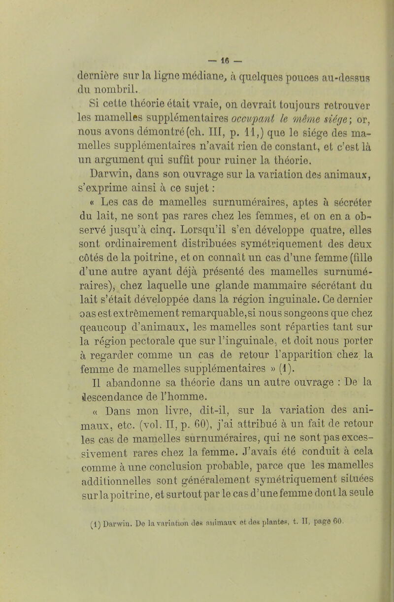 dernière sur la ligne médiane, à quelques pouces au-dessus du nombril. Si cette théorie était vraie, on devrait toujours retrouver les mamelles supplémentaires occupant le môme siège ; or, nous avons démontré (ch. III, p. 11,) que le siège des ma- melles supplémentaires n'avait rien de constant, et c'est là un argument qui suffit pour ruiner la théorie. Darwin, dans son ouvrage sur la variation des animaux, s'exprime ainsi à ce sujet : « Les cas de mamelles surnuméraires, aptes à sécréter du lait, ne sont pas rares chez les femmes, et on en a ob- servé jusqu'à cinq. Lorsqu'il s'en développe quatre, elles sont ordinairement distribuées symétriquement des deux côtés de la poitrine, et on connaît un cas d'une femme (fille d'une autre ayant déjà présenté des mamelles surnumé- raires), chez laquelle une glande mammaire sécrétant du lait s'était développée dans la région inguinale. Ce dernier oas est extrêmement remarquable,si nous songeons que chez qeaucoup d'animaux, les mamelles sont réparties tant sur la région pectorale que sur l'inguinale.; et doit nous porter à regarder comme un cas de retour l'apparition chez la femme de mamelles supplémentaires » (1). Il abandonne sa théorie dans un autre ouvrage : De la descendance de l'homme. « Dans mon livre, dit-il, sur la variation des ani- maux, etc. (vol. II, p. 60), j'ai attribué à un fait de retour les cas de mamelles surnuméraires, qui ne sont pas exces- sivement rares chez la femme. J'avais été conduit à cela comme à une conclusion probable, parce que les mamelles additionnelles sont généralement symétriquement situées sur la poitrine, et surtout par le cas d'une femme dont la seule (1) Darwin. De la variation îles nnimauv et dos plantée, t. II, pape 60.