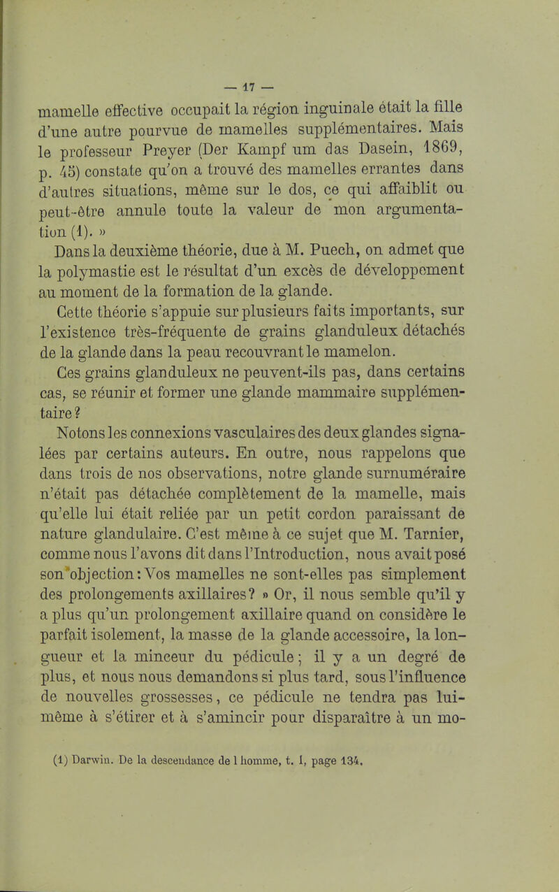 mamelle effective occupait la région inguinale était la fille d'une autre pourvue de mamelles supplémentaires. Mais le professeur Preyer (Der Kampf um das Dasein, 1869, p. 45) constate qu'on a trouvé des mamelles errantes dans d'autres situations, môme sur le dos, ce qui affaiblit ou peut-être annule toute la valeur de mon argumenta- tion (1). » Dans la deuxième théorie, due à M. Puech, on admet que la polymastie est le résultat d'un excès de développement au moment de la formation de la glande. Cette théorie s'appuie sur plusieurs faits importants, sur l'existence très-fréquente de grains glanduleux détachés de la glande dans la peau recouvrant le mamelon. Ces grains glanduleux ne peuvent-ils pas, dans certains cas, se réunir et former une glande mammaire supplémen- taire ? Notons les connexions vasculaires des deux glandes signa- lées par certains auteurs. En outre, nous rappelons que dans trois de nos observations, notre glande surnuméraire n'était pas détachée complètement de la mamelle, mais qu'elle lui était reliée par un petit cordon paraissant de nature glandulaire. C'est même à ce sujet que M. Tarnier, comme nous l'avons dit dans l'Introduction, nous avait posé son objection: Vos mamelles ne sont-elles pas simplement des prolongements axillaires? » Or, il nous semble qu'il y a plus qu'un prolongement axillaire quand on considère le parfait isolement, la masse de la glande accessoire, la lon- gueur et la minceur du pédicule ; il y a un degré de plus, et nous nous demandons si plus tard, sous l'influence de nouvelles grossesses, ce pédicule ne tendra pas lui- même à s'étirer et à s'amincir pour disparaître à un mo- (1) Darwin. De la descendance de 1 homme, t. I, page 134.