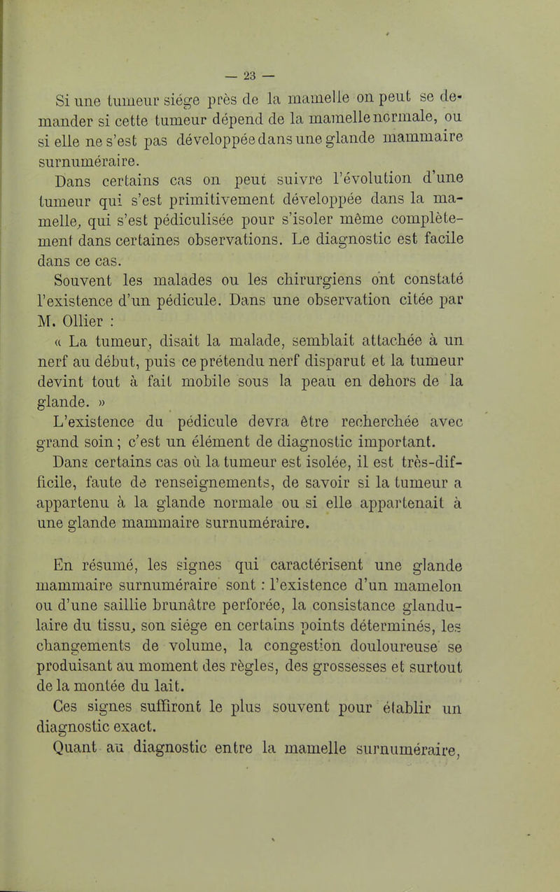 Si une tumeur siège près de la mamelle on peut se de- mander si cette tumeur dépend de la mamelle normale, ou si elle ne s'est pas développée dans une glande mammaire surnuméraire. Dans certains cas on peut suivre l'évolution d'une tumeur qui s'est primitivement développée dans la ma- melle, qui s'est pédiculisée pour s'isoler même complète- ment dans certaines observations. Le diagnostic est facile dans ce cas. Souvent les malades ou les chirurgiens ont constaté l'existence d'un pédicule. Dans une observation citée par M. Ollier : a La tumeur, disait la malade, semblait attachée à un nerf au début, puis ce prétendu nerf disparut et la tumeur devint tout à fait mobile sous la pean en dehors de la glande. » L'existence du pédicule devra être recherchée avec grand soin ; c'est un élément de diagnostic important. Dans certains cas où la tumeur est isolée, il est très-dif- ficile, faute de renseignements, de savoir si la tumeur a appartenu à la glande normale ou si elle appartenait à une glande mammaire surnuméraire. En résumé, les signes qui caractérisent une glande mammaire surnuméraire' sont : l'existence d'un mamelon ou d'une saillie brunâtre perforée, la consistance glandu- laire du tissu, son siège en certains points déterminés, les changements de volume, la congestion douloureuse se produisant au moment des règles, des grossesses et surtout de la montée du lait. Ces signes suffiront le plus souvent pour établir un diagnostic exact. Quant au diagnostic entre la mamelle surnuméraire,