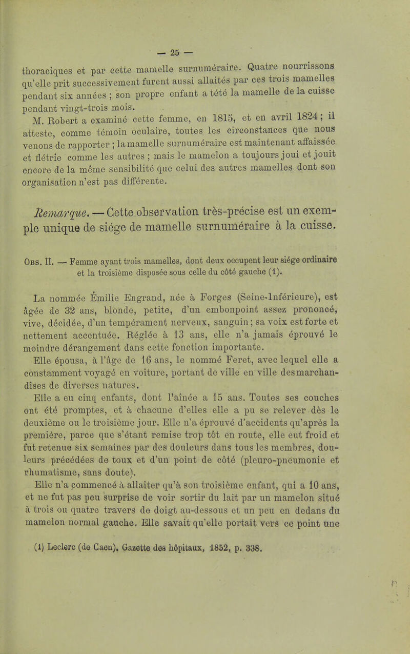 thoraciques et par cette mamelle surnuméraire. Quatre nourrissons qu'elle prit successivement furent aussi allaités par ces trois mamelles pendant six années ; son propre enfant a tété la mamelle de la cuisse pendant vingt-trois mois. M. Robert a examiné cette femme, en 1815, et en avril 1824 ; il atteste, comme témoin oculaire, toutes les circonstances que nous venons de rapporter ; la mamelle surnuméraire est maintenant affaissée et flétrie comme les autres ; mais le mamelon a toujours joui et jouit encore de la même sensibilité que celui des autres mamelles dont son organisation n'est pas différente. Remarque. — Cette observation très-précise est un exem- ple unique de siège de mamelle surnuméraire à la cuisse. Obs. II. — Femme ayant trois mamelles, dont deux occupent leur siège ordinaire et la troisième disposée sous celle du côté gauche (1). La nommée Emilie Engrand, née à Forges (Seine-Inférieure), est âgée de 32 ans, blonde, petite, d'un embonpoint assez prononcé, vive, décidée, d'un tempérament nerveux, sanguin ; sa voix est forte et nettement accentuée. Réglée à 13 ans, elle n'a jamais éprouvé le moindre dérangement dans cette fonction importante. Elle épousa, à l'âge de 16 ans, le nommé Feret, avec lequel elle a constamment voyagé en voiture, portant de ville en ville des marchan- dises de diverses natures. Elle a eu cinq enfants, dont l'aînée a 15 ans. Toutes ses couches ont été promptes, et à chacune d'elles elle a pu se relever dès le deuxième ou le troisième jour. Elle n'a éprouvé d'accidents qu'après la première, parce que s'étant remise trop tôt en route, elle eut froid et fut retenue six semaines par des douleurs dans tous les membres, dou- leurs précédées de toux et d'un point de côté (pleuro-pneumonie et rhumatisme, sans doute). Elle n'a commencé à allaiter qu'à son troisième enfant, qui a 10 ans, et ne fut pas peu surprise de voir sortir du lait par un mamelon situé à trois ou quatre travers de doigt au-dessous et un peu en dedans du mamelon normal gauche, Elle savait qu'elle portait vers ce point une (1) Leclerc (de Caen). Gazette des hôpitaux, 1852, p. 338.