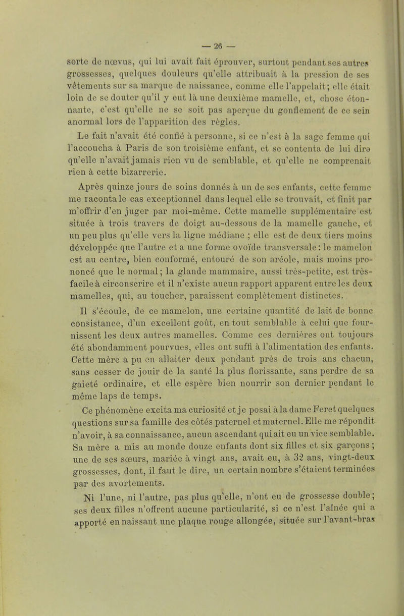 sorte de nœvus, qui lui avait fait éprouver, surtout pendant ses autre* grossesses, quelques douleurs qu'elle attribuait à la pression de ses vêtements sur sa marque de naissance, comme elle L'appelait; elle était loin de se douter qu'il y eut là une deuxième mamelle, et, chose éton- nante, c'est qu'elle ne se soit pas aperçue du gonflement de ce sein anormal lors de l'apparition des régies. Le fait n'avait été confié à personne, si ce n'est à la sage femme qui l'accoucha à Paris de son troisième enfant, et se contenta de lui dira qu'elle n'avait jamais rien vu de semblable, et qu'elle ne comprenait rien à cette bizarrerie. Après quinze jours de soins donnés à un de ses enfants, cette femme me raconta le cas exceptionnel dans lequel elle se trouvait, et finit par m'offrir d'en juger par moi-même. Cette mamelle supplémentaire est située à trois travers de doigt au-dessous de la mamelle gauche, et un peu plus qu'elle vers la ligne médiane ; elle est de deux tiers moins développée que l'autre et a une forme ovoïde transversale : le mamelon est au centre, bien conformé, entouré de son aréole, mais moins pro- noncé que le normal; la glande mammaire, aussi très-petite, est très- facile à circonscrire et il n'existe aucun rapport apparent entre les deux mamelles, qui, au toucher, paraissent complètement distinctes. Il s'écoule, de ce mamelon, une certaine quantité de lait de bonne consistance, d'un excellent goût, en tout semblable à celui que four- nissent les deux autres mamelles. Comme ces dernières ont toujours été abondamment pourvues, elles ont suffi à l'alimentation des enfants. Cette mère a pu en allaiter deux pendant près de trois ans chacun, sans cesser de jouir de la santé la plus florissante, sans perdre de sa gaieté ordinaire, et elle espère bien nourrir son dernier pendant le même laps de temps. Ce phénomène excita ma curiosité et je posai à la dame Feret quelques questions sur sa famille des côtés paternel et maternel. Elle me répondit n'avoir, à sa connaissance, aucun ascendant qui ait eu un vice semblable. Sa mère a mis au monde douze enfants dont six filles et six garçons ; une de ses soeurs, mariée à vingt ans, avait eu, à 32 ans, vingt-deux grossesses, dont, il faut le dire, un certain nombre s'étaient terminées par des avortements. Ni l'une, ni l'autre, pas plus qu'elle, n'ont eu de grossesse double; ses deux filles n'offrent aucune particularité, si ce n'est l'aînée qui a apporté en naissant une plaque rouge allongée, située sur l'avant-bras
