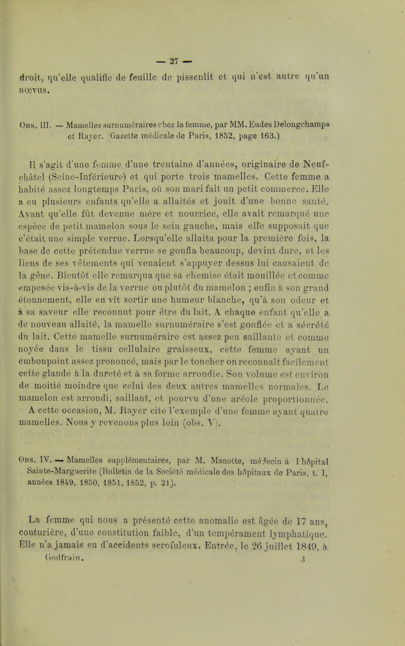 droit, qu'elle qualifie de feuille de pissenlit et qui n'est autre qu'un aœyus. Obs. 111. — Mamelles surnuméraires chez la femme, par MM. Eudes Delongchamps et Rayer. ;Gazette médicale de Paris, 1852, page 163.) Il s'agit d'une femme d'une trentaine d'années, originaire de Neuf- ehàtel (Seine-Inférieure) et qui porte trois mamelles. Cette femme a habité assez longtemps Paris, où son mari fait un petit commerce. Elle a eu plusieurs enfants qu'elle a allaités et jouit d'une bonne santé. Avant qu'elle fût devenue mère et nourrice, elle avait remarqué une espèce de petit mamelon sous le sein gauche, mais elle supposait que c'était une simple verrue. Lorsqu'elle allaita pour la première fois, la base de cette prétendue verrue se gonfla beaucoup, devint dure, et les liens de ses vêtements qui venaient s'appuyer dessus lui causaient de la gêne. Bientôt elle remarqua que sa chemise était mouillée et comme empesée vis-à-vis de la verrue ou plutôt du mamelon ; enfin à son grand étonnement, elle en vit sortir une humeur blanche, qu'à son odeur et à sa saveur elle reconnut pour être du lait. A chaque enfant qu'elle a de nouveau allaité, la mamelle surnuméraire s'est gonflée et a sécrété du lait. Cette mamelle surnuméraire est assez peu saillante et comme noyée dans le tissu cellulaire graisseux, cette femme avant un embonpoint assez prononcé, mais par le toucher on reconnaît facilement cette glande à la dureté et à sa forme arrondie. Son volume est environ de moitié moindre que celui des deux autres mamelles normales. Le mamelon est arrondi, saillant, et pourvu d'une aréole proportionnée. A cette occasion, M. Rayer cite l'exemple d'une femme ayant quatre mamelles. Nous y revenons plus loin (obs. V). Obs. IV. — Mamelles supplémentaires, par M. Manette, médecin à 1 hôpital Sainte-Marguerite (Bulletin de la Société médicale des hôpitaux de Paris, t. I, années 1849, 1850, 1851, 1852, p. 21). La femme qui nous a présenté cette anomalie est âgée de 17 ans, couturière, d'une constitution faible, d'un tempérament lymphatique. Elle n'a jamais eu d'accidents scrofuleux. Entrée, le 26 juillet 1849. à Godfrain. ,i