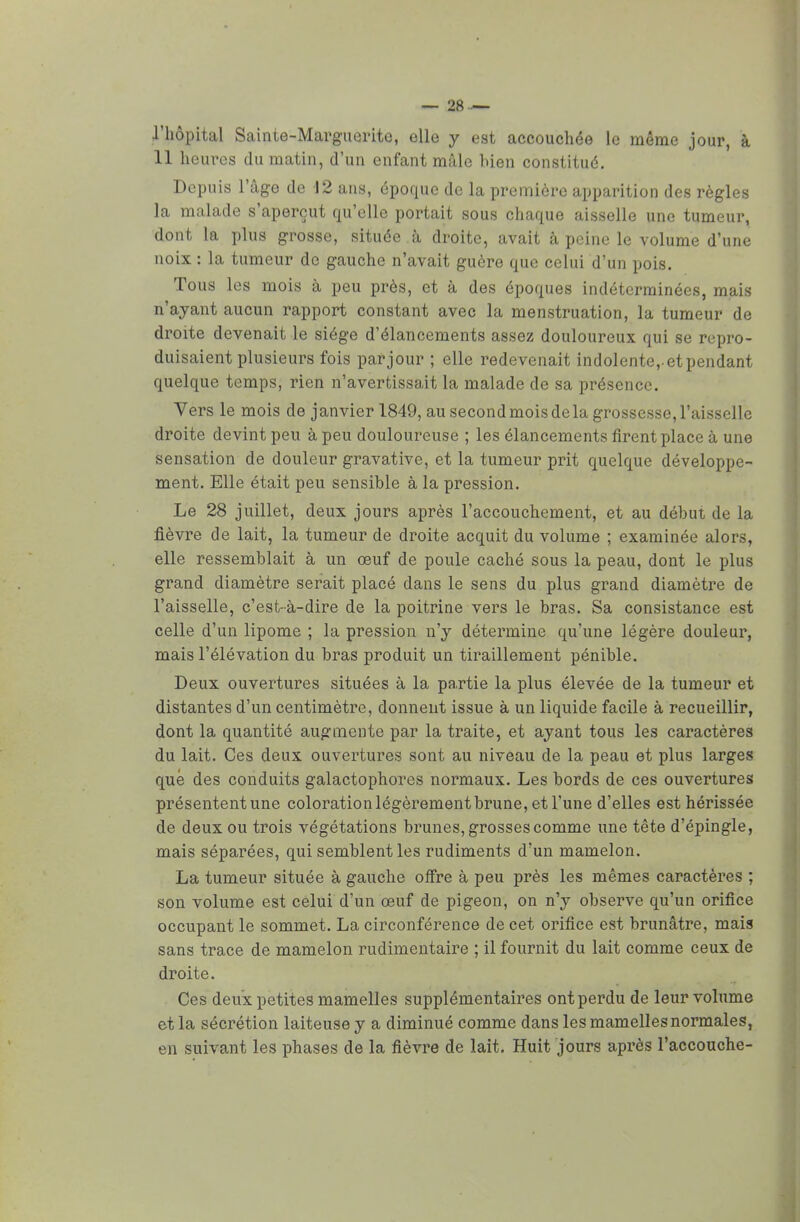 l'hôpital Sainte-Marguerite, elle y est accouchée le même jour, à 11 heures du matin, d'un enfant mâle bien constitué. Depuis l'âge de 12 ans, époque de la première apparition des règles la malade s'aperçut qu'elle portait sous chaque aisselle une tumeur, dont la plus grosse, située à droite, avait à peine le volume d'une noix : la tumeur de gauche n'avait guère que celui d'un pois. Tous les mois à peu près, et à des époques indéterminées, mais n'ayant aucun rapport constant avec la menstruation, la tumeur de droite devenait le siège d'élancements assez douloureux qui se repro- duisaient plusieurs fois pat jour ; elle redevenait indolente, etpendant quelque temps, rien n'avertissait la malade de sa présence. Vers le mois de janvier 1849, au second mois de la grossesse, l'aisselle droite devint peu à peu douloureuse ; les élancements firent place à une sensation de douleur gravative, et la tumeur prit quelque développe- ment. Elle était peu sensible à la pression. Le 28 juillet, deux jours après l'accouchement, et au début de la fièvre de lait, la tumeur de droite acquit du volume ; examinée alors, elle ressemblait à un œuf de poule caché sous la peau, dont le plus grand diamètre serait placé dans le sens du plus grand diamètre de l'aisselle, c'est-à-dire de la poitrine vers le bras. Sa consistance est celle d'un lipome ; la pression n'y détermine qu'une légère douleur, mais l'élévation du bras produit un tiraillement pénible. Deux ouvertures situées à la partie la plus élevée de la tumeur et distantes d'un centimètre, donnent issue à un liquide facile à recueillir, dont la quantité augmente par la traite, et ayant tous les caractères du lait. Ces deux ouvertures sont au niveau de la peau et plus larges que des conduits galactophores normaux. Les bords de ces ouvertures présentent une coloration légèrement brune, et l'une d'elles est hérissée de deux ou trois végétations brunes, grosses comme une tête d'épingle, mais séparées, qui semblent les rudiments d'un mamelon. La tumeur située à gauche offre à peu près les mêmes caractères ; son volume est celui d'un œuf de pigeon, on n'y observe qu'un orifice occupant le sommet. La circonférence de cet orifice est brunâtre, mais sans trace de mamelon rudimentaire ; il fournit du lait comme ceux de droite. Ces deux petites mamelles supplémentaires ont perdu de leur volume et la sécrétion laiteuse y a diminué comme dans les mamelles normales, en suivant les phases de la fièvre de lait. Huit jours après l'accouche-