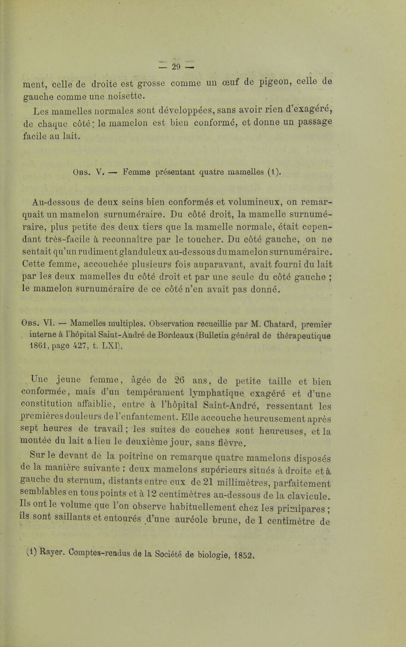 ment, celle de droite est grosse comme un œuf de pigeon, celle de gauche comme une noisette. Les mamelles normales sont développées, sans avoir rien d'exagéré, de chaque côté; le mamelon est bien conformé, et donne un passage facile au lait. Obs. V. — Femme présentant quatre mamelles (l). Au-dessous de deux seins bien conformés et volumineux, on remar- quait un mamelon surnuméraire. Du côté droit, la mamelle surnumé- raire, plus petite des deux tiers que la mamelle normale, était cepen- dant très-facile à reconnaître par le toucher. Du côté gauche, on ne sentait qu'un rudiment glanduleux au-dessous dumamelon surnuméraire. Cette femme, accouchée plusieurs fois auparavant, avait fourni du lait par les deux mamelles du côté droit et par une seule du côté gauche ; le mamelon surnuméraire de ce côté n'en avait pas donné. Obs. VI. — Mamelles multiples. Observation recueillie par M. Chatard, premier interne à l'hôpital Saint-André de Bordeaux (Bulletin général de thérapeutique 1861, page 427, t. LXI). Une jeune femme, âgée de 26 ans, de petite taille et bien conformée, mais d'un tempérament lymphatique exagéré et d'une constitution affaiblie, entre à l'hôpital Saint-André, ressentant les premières douleurs de l'enfantement. Elle accouche heureusement après sept heures de travail ; les suites de couches sont heureuses, et la montée du lait a lieu le deuxième jour, sans fièvre. Sur le devant de la poitrine on remarque quatre mamelons disposés de la manière suivante : deux mamelons supérieurs situés à droite et à gauche du sternum, distants entre eux de 21 millimètres, parfaitement semblables en tous points et à 12 centimètres au-dessous de la clavicule. Ils ont le volume que l'on observe habituellement chez les primipares ; ils sont saillants et entourés d'une auréole brune, de 1 centimètre dé (1) Rayer. Comptes-rendus de la Société de biologie, 1852*