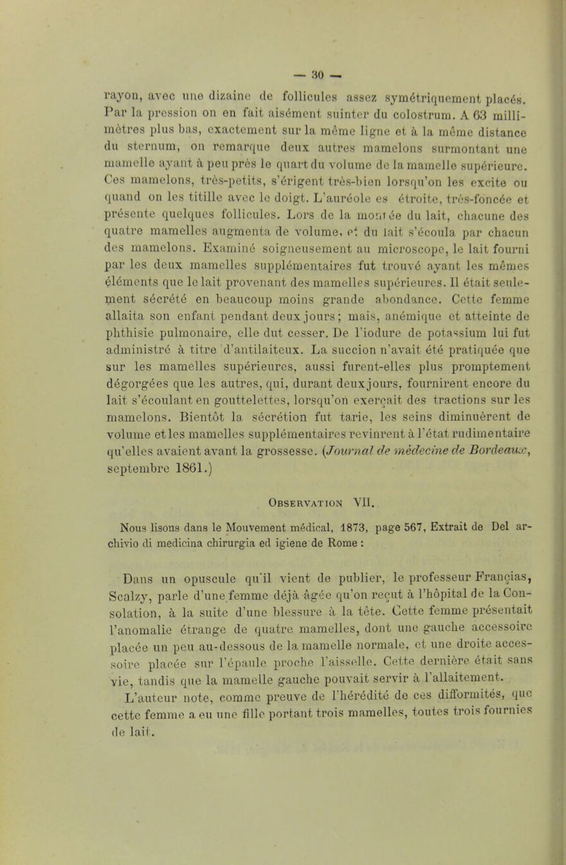 rayon, avec une dizaine de follicules assez symétriquement placés. Par la pression on en fait aisément suinter du colostrum. A 63 milli- mètres plus bas, exactement sur la même ligne et à la même distance du sternum, on remarque deux autres mamelons surmontant une ma nielle ayant à peu près le quart du volume de la mamelle supérieure. Ces mamelons, très-petits, s'érigent très-bien lorsqu'on les excite ou quand on les titille avec le doigt. L'auréole es étroite, très-foncée et présente quelques follicules. Lors de la montée du lait, chacune des quatre mamelles augmenta de volume, el du lait s'écoula par chacun des mamelons. Examiné soigneusement au microscope, le lait fourni par les deux mamelles supplémentaires fut trouvé ayant les mêmes éléments que le lait provenant des mamelles supérieures. Il était seule- ment sécrété en beaucoup moins grande abondance. Cette femme allaita son enfant pendant deux jours ; mais, anémique et atteinte de phthisie pulmonaire, elle dut cesser. De l'iodure de potassium lui fut administré à titre d'antilaiteux. La succion n'avait été pratiquée que sur les mamelles supérieures, aussi furent-elles plus promptement dégorgées que les autres, qui, durant deuxjours, fournirent encore du lait s'écoulanten gouttelettes, lorsqu'on exerçait des tractions sur les mamelons. Bientôt la sécrétion fut tarie, les seins diminuèrent de volume et les mamelles supplémentaires revinrent à l'état rudimentaire qu'elles avaient avant la grossesse. {Journal de médecine de Bordeaux, septembre 1861.) Observation VII. Nous lisons dans le Mouvement médical, 1873, page 567, Extrait de Del ar- chivio di medicina chirurgia ed igiene de Rome : Dans un opuscule qu'il vient de publier, le professeur Françias, Scalzy, parle d'une femme déjà âgée qu'on reçut à l'hôpital de la Con- solation, à la suite d'une blessure à la tète. Cette femme présentait l'anomalie étrange de quatre mamelles, dont une gauche accessoire placée un peu au-dessous de la mamelle normale, et une droite acces- soire placée sur l'épaule proche l'aisselle. Cette dernière, était sans vie, tandis que la mamelle gauche pouvait servir à l'allaitement. L'auteur note, comme preuve de l'hérédité de ces difformités, que cette femme a eu une fille portant trois mamelles, toutes trois fournies de lait.
