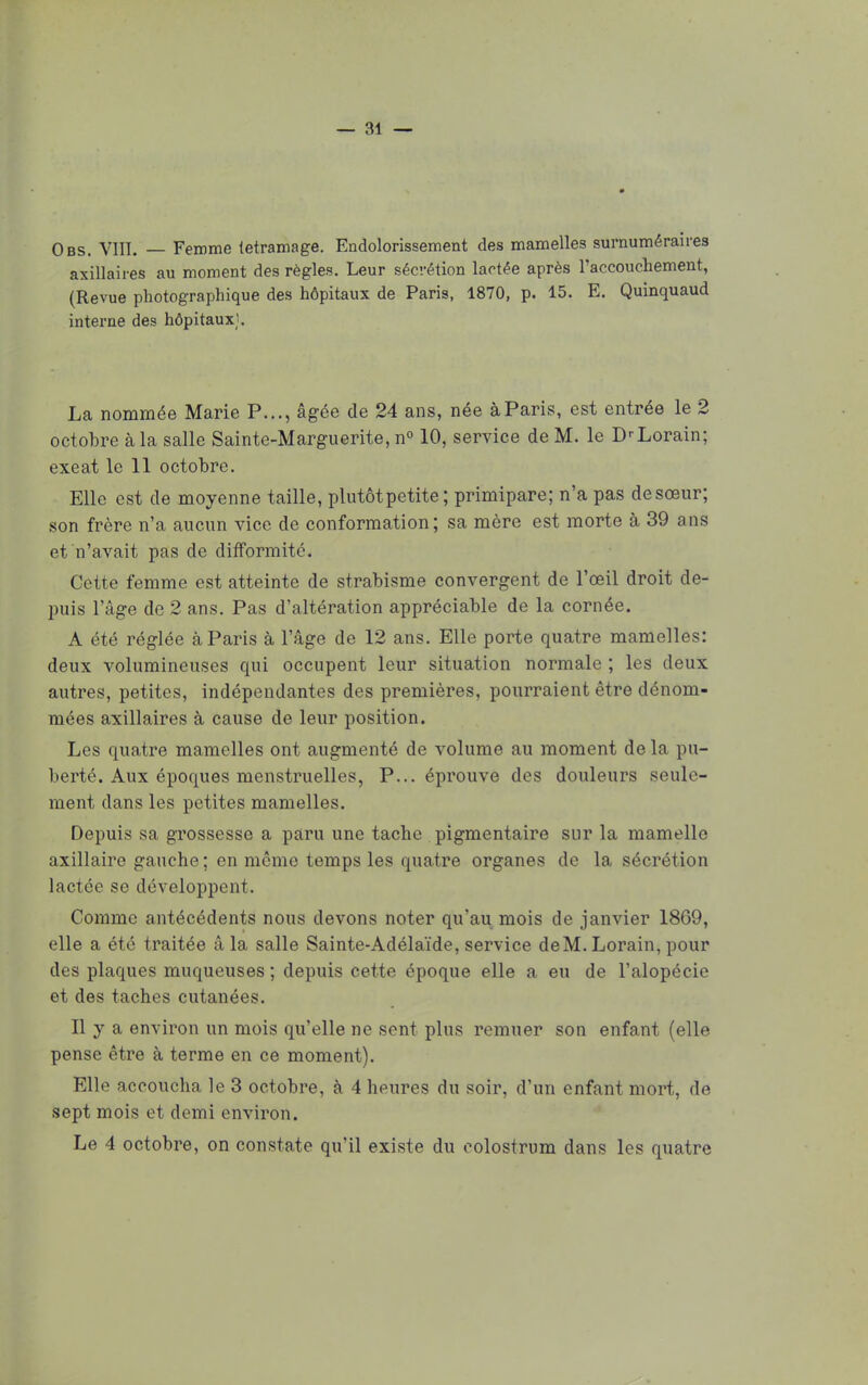 Obs. Vin. — Femme tetramage. Endolorissement des mamelles surnuméraires axillaires au moment des règles. Leur sécrétion lactée après l'accouchement, (Revue photographique des hôpitaux de Paris, 1870, p. 15. E. Quinquaud interne des hôpitaux). La nommée Marie P..., âgée de 24 ans, née à Paris, est entrée le 2 octobre à la salle Sainte-Marguerite, n° 10, service de M. le D'Lorain; exeat le 11 octobre. Elle est de moyenne taille, plutôt petite ; primipare; n'a pas desœur; son frère n'a aucun vice de conformation; sa mère est morte à 39 ans et n'avait pas de difformité. Cette femme est atteinte de strabisme convergent de l'œil droit de- puis l'âge de 2 ans. Pas d'altération appréciable de la cornée. A été réglée à Paris à l'âge de 12 ans. Elle porte quatre mamelles: deux volumineuses qui occupent leur situation normale ; les deux autres, petites, indépendantes des premières, pourraient être dénom- mées axillaires à cause de leur position. Les quatre mamelles ont augmenté de volume au moment de la pu- berté. Aux époques menstruelles, P... éprouve des douleurs seule- ment dans les petites mamelles. Depuis sa grossesse a paru une tache pigmentaire sur la mamelle axillaire gauche; en môme temps les quatre organes de la sécrétion lactée se développent. Comme antécédents nous devons noter qu'au mois de janvier 1869, elle a été traitée â la salle Sainte-Adélaïde, service deM. Lorain, pour des plaques muqueuses ; depuis cette époque elle a eu de l'alopécie et des taches cutanées. Il y a environ un mois qu'elle ne sent plus remuer son enfant (elle pense être à terme en ce moment). Elle accoucha le 3 octobre, à 4 heures du soir, d'un enfant mort, de sept mois et demi environ. Le 4 octobre, on constate qu'il existe du eolostrum dans les quatre