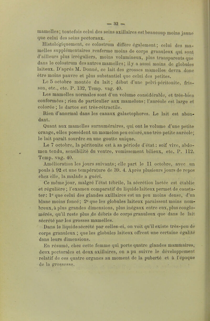 mamelles; toutefois celui des seins axillaires est beaucoup moins jaque que celui des seins pectoraux. Histologiquomcnt, ce colostrum diffère également; celui des ma- melles supplémentaires renferme moins de corps granuleux qui sont d'ailleurs plus irréguliers, moins volumineux, plus transparents que dans le colostrum des autres mamelles ; ily a aussi moins de globules laiteux. D'après M. Donné, ce lait des grosses mamelles devra donc être moins pauvre et plus substantiel que celui des petites. Le 5 octobre montée du lait; début d'une pelvi-péritonite, fris- son, etc., etc. P. 132, Temp. vag. 40. Les mamelles normales sont d'un volume considérable, et très-bien conformées ; rien de particulier aux mamelons ; l'auréole est large et colorée ; le dartos est très-rétractile. Rien d'anormal dans les canaux galactophores. Le lait est abon- dant. Quant aux mamelles surnuméraires, qui ont le volume d'une petite orange, elles possèdent un mamelon peu coloré,une très-petite auréole; le lait paraît sourdre en une goutte unique. Le 7 octobre, la péritonite est à sa période d'état : soif vive, abdo- men tendu, sensibilité du ventre, vomissement bilieux, etc. P. 112. Temp. vag. 40. Amélioration les jours suivants; elle part le 11 octobre, avec un pouls à 92 et une température de 39. 4. Après plusieurs jours de repos chez elle, la malade a guéri. Ce même jour, malgré l'état fébrile, la sécrétion lactée est établie et régulière ; l'examen comparatif du liquide laiteux permet de consta- ter: 1° que celui des glandes axillaires est un peu moins dense, d'un blanc moins foncé ; 2° que les globules laiteux paraissent moins nom- breux, à plus grandes dimensions, plus inégaux entre eux, plus conglo- mérés, qu'il reste plus de débris de corps granuleux que dans le lait sécrété par les grosses mamelles. Dans le liquide sécrété par celles-ci, on voit qu'il existe très-peu de corps granuleux ; que les globules laiteux offrent une certaine égalité dans leurs dimensions. En résumé, chez cette femme qui porte quatre glandes mammaires, deux pectorales et deux axillaires, on a pu suivre le développement relatif de ces quatre organes au moment de la puberté et à l'époque de la grossesse.