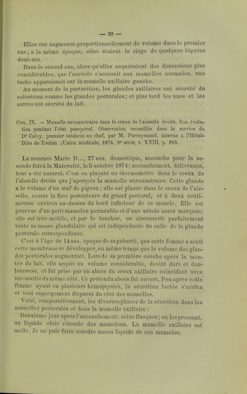 Elles ont augmenté proportionnellement de volume dans le premier bas ; à la même époque, elles étaient le siège de quelques légères douleurs. Dans le second cas, alors qu'elles acquéraient des dimensions plus considérables, que l'auréole s'accusait aux mamelles normales, une tache apparaissait sur la mamelle axillaire gauche. Au moment de la parturition, les glandes axillaires ont sécrété du colostrum comme les glandes pectorales; et plus tard les unes et les autres ont sécrété du lait. Obs. IX. — Mamelle surnuméraire dans le creux de l'aisselle droite. Son évolu- tion pendant l'état puerpéral. Observation recueillie dans le service du Dr Calvy, premier médecin en chef, par M. Perreymond, interne à l'Hôtel- Dieu de Toulon. (Union médicale, 1874, 3° série, t. XVIII, p. 865. La nommée Marie D..., 27 ans, domestique, accouche pour la se- conde fois à la Maternité, le 5 octobre 1874; accouchement, délivrance, tout a été naturel. C'est en plaçant un thermomètre dans le creux de l'aisselle droite que j'aperçois la mamelle surnuméraire. Cette glande a le volume d'un œuf de pigeon ; elle est placée dans le creux de l'ais- selle, contre la face postérieure du grand pectoral, et à deux centi- mètres environ au-dessus du bord inférieur de ce muscle. Elle est pourvue d'un petit mamelon perméable et d'une aréole assez marquée; elle est très-mobile, et par le toucher, ou circonscrit parfaitement toute sa masse glandulaire qui est indépendante de celle de la glande pectorale correspondante. C'est à l'âge de 1-ians, époque de sapuberté, que cette femme a senti cette membrane se développer, en même temps que le volume des glan- des pectorales augmentait. Lors de sa première couche après la mon- tée du lait, elle acquit un volume considérable, devint dure et dou- loureuse, et fut prise par un abcès du creux axillaire coïncidant avec unematitédumême côté. Ce prétendu abcès fut ouvert. Peu après cette femme ayant eu plusieurs hémoptysies, la sécrétion lactée s'arrêta, et tout engorgement disparut du côté des mamelles. Voici, comparativement, les diverses phases de la sécrétion dans les mamelles pectorales et dans la mamelle axillaire : Deuxième jour après l'accouchement: seins flasques; en les pressant, un liquide clair s'écoule des mamelons. La mamelle axillaire est molle. Je ne puis faire sourdre aucun liquide de son mamelon.