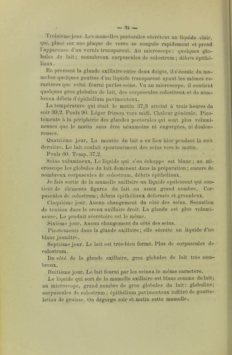 Trojsiètog/jour. hé»mamelles pectorales«écrèiein un liquide cla.ii-, qui, placé sur luxe plaque de verre se coagule rapidement et prend l'apparence d'un vernis transparent. Au microscope: quelques glo- bules de lait; nonmbreux corpuscules de colostrum ; débris épithé- liaux. En pressant la glande axillaire entre deux doigts, il s'écoule du ma- melon quelques gouttes d'un liquide transparent ayant les mêmes ca- ractères que celui fourni parles seins. Vu au microscope, il contient quelques gros globules de lait, des corpuscules eolostraux et de nom- breux débris d'épithélium pavimenteux. La température qui était le matin 37,3 atteint à trois heures du soir 39,2. Pouls 90. Léger frisson vers midi. Chaleur générale. Pico- tements cà la périphérie des glandes pectorales qui sont plus volumi- neuses que le matin sans être néanmoins ni engorgées, ni doulou- reuses. Quatrième jour. La montée du lait a eu lieu hier pendant la nuit, dernière. Le lait coulait spontanément des seins vers le matin. Pouls 60. Temp. 37,2, Seins volumineux, Le liquide qui s'en échappe est blanc ; au mi- croscope les globules du lait dominent dans la préparation ; encore de nombreux corpuscules de colostrum, débris épirhéliaux. Je fais sortir de la mamelle axillaire un liquide opalescent qui con- tient de éléments figurés du lait en assez grand nombre. Cor- puscules de colostrum; débris épithôliaux déformés et granuleux. Cinquième jour. Aucun changement du côté des seins. Sensation de tension dans le creux axillaire droit, La glande est plus volumi- neuse. Le produit sécrétoire est le même. Sixième jour. Aucun changement du côté des seins. Picotements dans la glande axillaire; elle sécrète un liquide d'un blanc jaunâtre. Septième jour. Le lait est très-bien formé. Plus de corpuscules de colostrum. Du côté de la glande axillaire, gros globules de lait très nom- breux. Huitième jour. Le lait fourni par les seins a le même caractère. Le liquide qui sort de la mamelle axillaire est blanc comme du lait; au microscope, grand nombre de gros globules du lait: globulins; corpuscules de colostrum ; épithélium pavimenteux infiltré de goutte- lettes de graisse. On dégorge soir et matin cette mamelle.