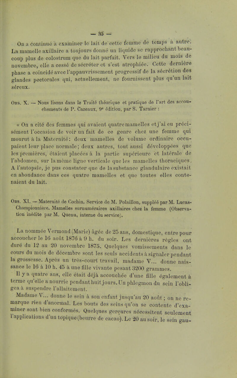 On a continué à examiner le lait de cette femme de temps à autre. La mamelle axillaire a toujours donné un liquide se rapprochant beau- coup plus de colostrum que du lait parfait. Vers le milieu du mois de novembre, elle a cessé de sécréter et s'est atrophiée. Cette dernière phase a coïncidé avec l'appauvrissement progressif de la sécrétion des glandes pectorales qui, actuellement, ne fournissent plus qu'un laii séreux. Obs. X. — Nous lisons dans le Traité théorique et pratique de l'art des accou- chements de P. Cazeaux. 9e édition, par S. Tarnier : « On a cité des femmes qui avaient quatre mamelles et j'ai eu préci- sément l'occasion de voir un fait de ce genre chez une femme qui mourut à la Maternité : deux mamelles de volume ordinaire occu- paient leur place normale ; deux autres, tout aussi développées que les premières, étaient placées à la partie supérieure et latérale de l'abdomen, sur lamème ligne verticale que les mamelles thoraciques, A l'autopsie, je pus constater que de la substance glandulaire existait en abondance dans ces quatre mamelles et que toutes elles conte- naient du lait. Obs. XI. —Maternité de Cochin. Service de M. Polaillon, suppléé par M. Lucas- Championnière. Mamelles surnuméraires axillaires chez la femme (Observa- tion inédite par M. Quenu, interne du service). La nommée Vermond (Marie) âgée de 25 ans, domestique, entre pour accoucher le 16 août 1876 à 9 h. du soir. Les dernières règles ont duré du 12 au 20 novembre 1875. Quelques vomissements dans le cours du mois de décembre sont les seuls accidents à signaler pendant la grossesse. Après un très-court travail, madame V... donne nais- sance le 16 à 10 h. 45 à une fille vivante pesant 3200 grammes. Il y a quatre ans, elle était déjà accouchée d'une fille également à terme qu'elle a nourrie pendant huit jours. Un phlegmon du sein l'obli- gea à suspendre l'allaitement Madame V... donne le sein à son enfant jusqu'au 20 août ; on ne re- marque rien d'anormal. Les bouts des seins qu'on se contente d'exa- miner sont bien conformés. Quelques gerçures nécessitent seulement 1 applications d'un topique (beurre de cacao). Le 20 au soir, le sein gau-