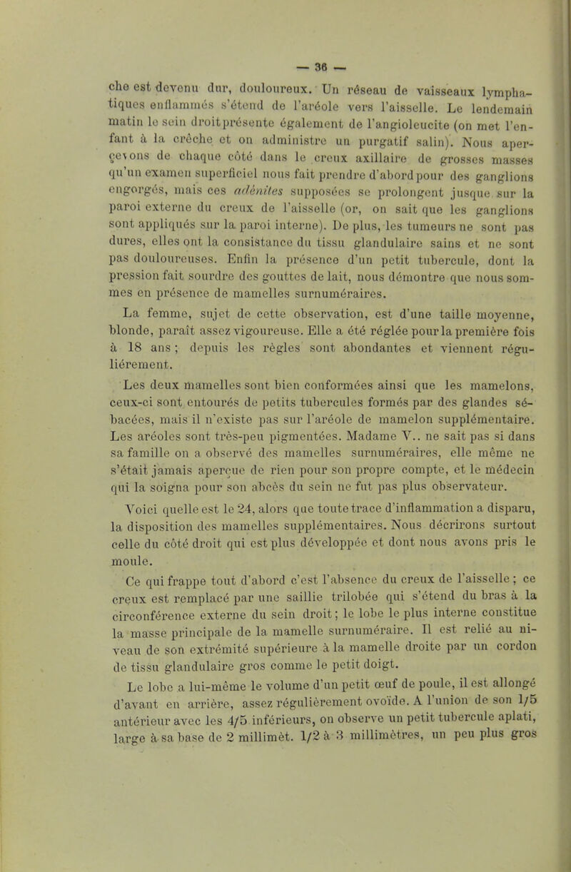 — sè- che est devenu dur, douloureux. Un réseau de vaisseaux lympha- tiques enflammés s'étend do l'aréole vers l'aisselle. Le lendemain matin le sein droit présente également de l'angioleucite (on met l'en- fant à la crèche et on administre un purgatif salin). Nous aper- de chaque côté dans le creux axillaire de grosses masses qu'un examen superficiel nous fait prendre d'abord pour des ganglions engorgés, mais ces adénites supposées se prolongent jusque sur la paroi externe du creux de l'aisselle (or, on sait que les ganglions sont appliqués sur la paroi interne). De plus, les tumeurs ne sont pas dures, elles ont la consistance du tissu glandulaire sains et ne sont pas douloureuses. Enfin la présence d'un petit tubercule, dont la pression fait sourdre des gouttes de lait, nous démontre que nous som- mes en présence de mamelles surnuméraires. La femme, sujet de cette observation, est d'une taille moyenne, blonde, paraît assez vigoureuse. Elle a été réglée pour la première fois à 18 ans ; depuis les règles sont abondantes et viennent régu- lièrement. Les deux mamelles sont bien conformées ainsi que les mamelons, ceux-ci sont entourés de petits tubercules formés par des glandes sé- bacées, mais il n'existe pas sur l'aréole de mamelon supplémentaire. Les aréoles sont très-peu pigmentées. Madame V.. ne sait pas si dans sa famille on a observé des mamelles surnuméraires, elle même ne s'était jamais aperçue de rien pour son propre compte, et le médecin qui la soigna pour son abcès du sein ne fut pas plus observateur. Voici quelle est le 24, alors que toute trace d'inflammation a disparu, la disposition des mamelles supplémentaires. Nous décrirons surtout celle du côté droit qui est plus développée et dont nous avons pris le moule. Ce qui frappe tout d'abord c'est l'absence du creux de l'aisselle ; ce creux est remplacé par une saillie trilobée qui s'étend du bras à la circonférence externe du sein droit ; le lobe le plus interne constitue la masse principale de la mamelle surnuméraire. Il est relié au ni- veau de son extrémité supérieure à la mamelle droite par un cordon de tissu glandulaire gros comme le petit doigt. Le lobe a lui-même le volume d'un petit œuf de poule, il est allongé d'avant en arrière, assez régulièrement ovoïde. A l'union de son 1/5 antérieur avec les 4/5 inférieurs, on observe un petit tubercule aplati,