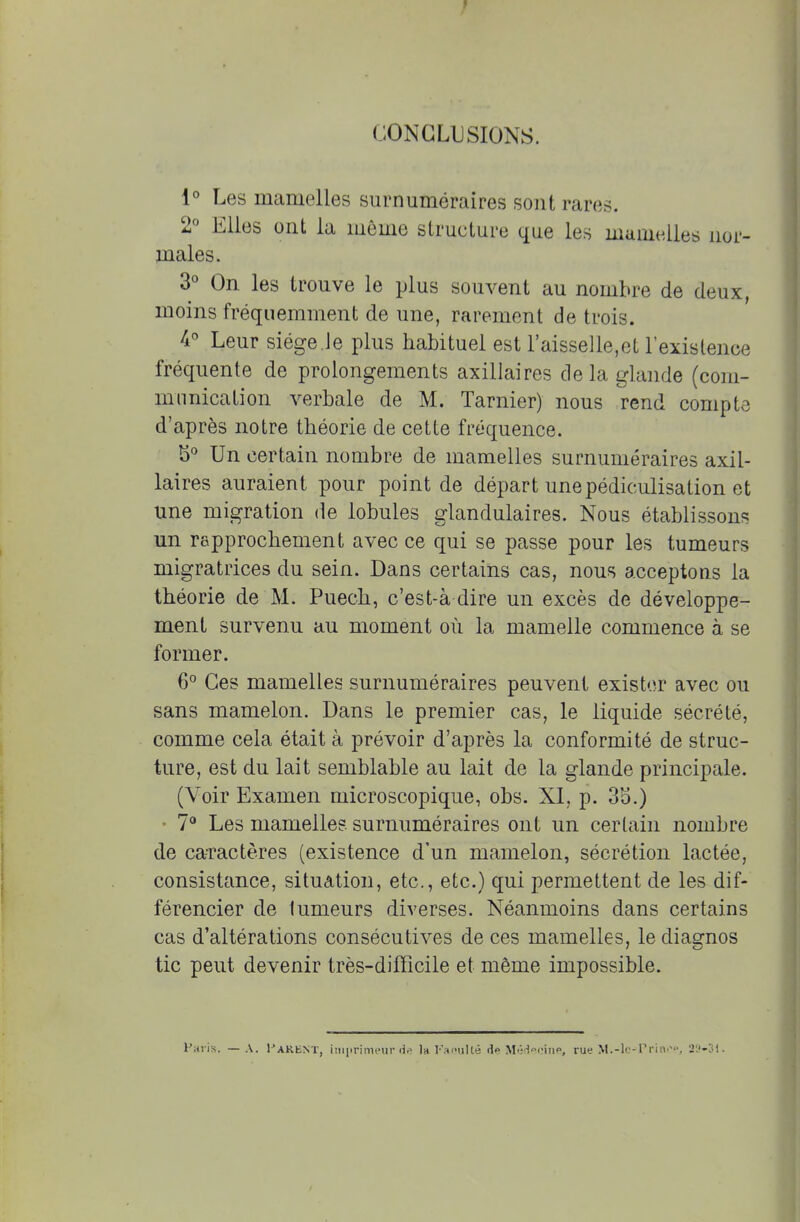 CONCLUSIONS. 1° Les mamelles surnuméraires sont rares. 2° Elles ont la môme structure que les mamelles nor- males. 3° On les trouve le plus souvent au nombre de deux, moins fréquemment de une, rarement de trois. 4° Leur siège.le plus habituel est l'aisselle,et l'existence fréquente de prolongements axillaires de la glande (com- munication verbale de M. Tarnier) nous rend compte d'après notre théorie de cette fréquence. b° Un certain nombre de mamelles surnuméraires axil- laires auraient pour point de départ unepédiculisation et une migration de lobules glandulaires. Nous établissons un rapprochement avec ce qui se passe pour les tumeurs migratrices du sein. Dans certains cas, nous acceptons la théorie de M. Puech, c'est-à dire un excès de développe- ment survenu au moment où la mamelle commence à se former. 6° Ces mamelles surnuméraires peuvent exister avec ou sans mamelon. Dans le premier cas, le liquide sécrété, comme cela était à prévoir d'après la conformité de struc- ture, est du lait semblable au lait de la glande principale. (Voir Examen microscopique, obs. XI, p. 3b\) 7° Les mamelles surnuméraires ont un certain nombre de caractères (existence d'un mamelon, sécrétion lactée, consistance, situation, etc., etc.) qui permettent de les dif- férencier de tumeurs diverses. Néanmoins dans certains cas d'altérations consécutives de ces mamelles, le diagnos tic peut devenir très-difficile et même impossible. Paris. — A. Parknt, imprimeur de la Paoulté il<> Médecine, rue M.-lc-Prinep, 2i'-3i.