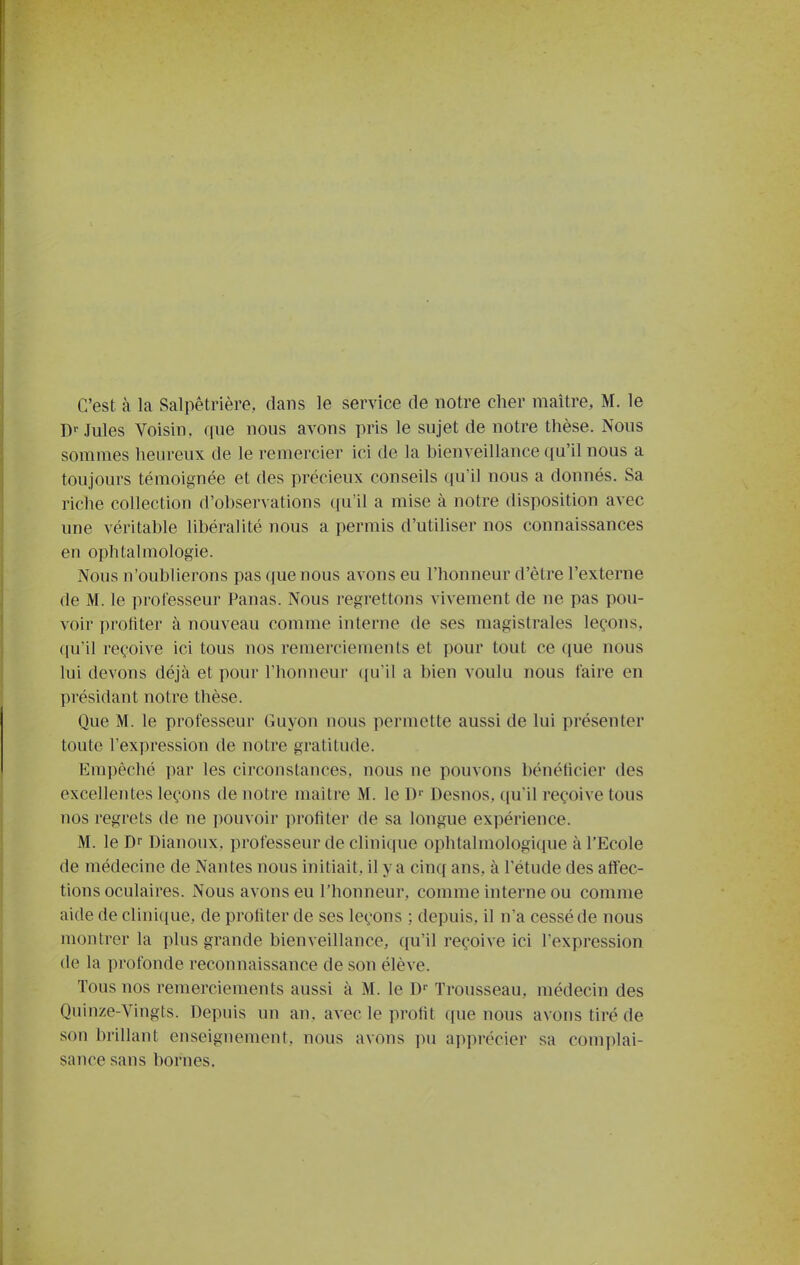 C'est à la Salpêtrière, dans le service de notre cher maître, M. le D--Jules Voisin, que nous avons pris le sujet de notre thèse. Nous sommes heureux de le remercier ici de la bienveillance qu'il nous a toujours témoignée et des précieux conseils qu'il nous a donnés. Sa riche collection d'observations qu'il a mise à notre disposition avec une véritable libéralité nous a permis d'utiliser nos connaissances en ophtalmologie. Nous n'oublierons pas que nous avons eu l'honneur d'être l'externe de M. le professeur Panas. Nous regrettons vivement de ne pas pou- voir profiter à nouveau comme interne de ses magistrales leçons, ({u'il reçoive ici tous nos remerciements et pour tout ce ([ue nous lui devons déjà et pour l'honneur ({u'il a bien voulu nous faire en présidant notre thèse. Que M. le professeur Guyon nous permette aussi de lui présenter toute l'expression de notre gratitude. Empêché i)ar les circonstances, nous ne pouvons bénéficier des excellentes leçons de notre maitre M. le D Desnos, ([u'il reçoive tous nos regrets de ne i)ouvoir profiter de sa longue expérience. M. le Dr Dianoux, professeur de clinique ophtalmologique à l'Ecole de médecine de Nantes nous initiait, il y a cinq ans, à l'étude des affec- tions oculaires. iNous avons eu l'honneur, comme interne ou comme aide de cliniciue, de profiter de ses leçons ; depuis, il n'a cessé de nous montrer la plus grande bienveillance, qu'il reçoive ici l'expression de la profonde reconnaissance de son élève. Tous nos remerciements aussi à M. le D Trousseau, médecin des Quinze-Vingts. Depuis un an. avec le profit que nous avons tiré de son brillant enseignement, nous avons pu apprécier sa complai- sance sans bornes.