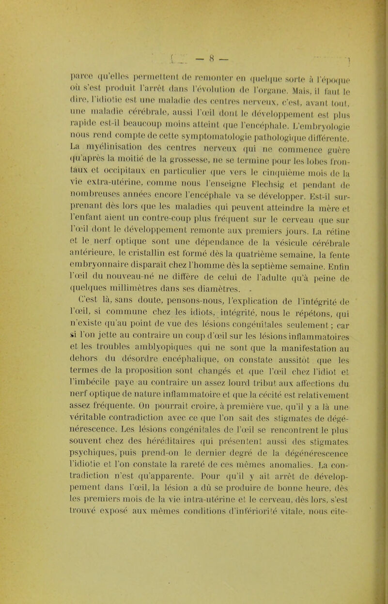 parce qu'elles permeLteiU de reiDonter en (luelque sorte à Tépoque où s'est produit l'arrêt dans l'évolution de l'organe. Mais, il faut le dire, l'idiotie est une maladie des centres nerveux, c'est, avant tout, une maladie cérébrale, aussi Vœil dont le développement est plus rapide est-il beaucoup moins atteint (pje l'encépbale. L'embryologie nous rend compte de cette symptonnitologie pathologique dillérente. La myélinisation des centres nerveux qui ne commence guère (ju'après la moitié de la grossesse, ne se termine pour les lobes tron- taux et occipitaux en particulier (pjc vers le cinciuième mois de la vie extra-utérine, comme nous l'enseigne Flechsig et pendant de nombreuses années encore l'encéphale va se développer. Est-il sur- prenant dès lors ([ue les maladies (pii peuvent atteindre la mère et l'entant aient un contre-coup plus t'ré(|uent sur le cerveau <|ue sur l'œil dont le développement remonte aux premiers jours. La rétine et le nerf opli([ue sont une dépendance de la vésicule cérébrale antérieure, le cristallin est formé dès la quatrième semaine, la fente embryonnaire disparait chez l'homme dès la septième semaine. Enlin l'oMl du nouveau-né ne diffère de celui de l'adulte ((u'à peine de ([uelques millimètres dans ses diamètres. • C'est là, sans doute, pensons-nous, l'explication de l'intégrité de l'œil, si commune chez les idiots, intégrité, nous le répétons, qui n'existe qu'au point de vue des lésions congénitales seulement ; car si l'on jette au contraire un coup d'œil sur les lésions inflammatoires et les troubles amblyopiques qui ne sont que la manifestation au dehors du désordre encéphalic[ue. on constate aussitôt que les termes de la proposition sont changés et que l'aMl chez l'idiot et l'imbécile paye au contraire un assez lourd tribut aux affections du nerf optique de nature inflammatoire et que la cécité est relativement assez fréquente. On pourrait croire, à première vue, qu'il y a là une véritable contradiction avec ce que l'on sait des stigmates de dégé- nérescence. Les lésions congénitales de l'œil se rencontrent le plus souvent chez des héréditaires qui présentent aussi des stigmates psychiques, puis prend-on le dernier degré de la dégénérescence l'idiotie et l'on constate la rareté de ces mêmes anomalies. La con- tradiction n'est qu'apparente. Pour ([u'il y ait arrêt de dévelop- pement dans l'œil, la lésion a dû se produire de bonne heure, dès les premiers mois de la vie intra-utérine et le cerveau, dès lors, s'est trouvé exposé aux mêmes conditions d'infériorité vitale, nous cite-