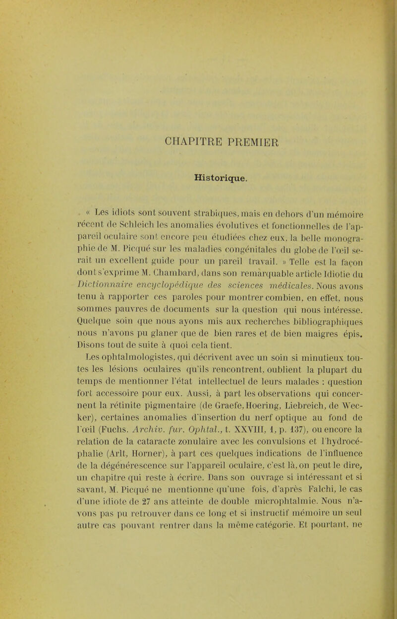 CHAPITRE PREMIER Historique. « Les idiots sont souvent stral)i((nes.mais en dehors d'un mémoire récent de Schieich les anomalies évolutives et fonctionnelles de l'ap- pareil oculaire sont cncoi'e peu étudiées chez eux. la helle monogra- phie de M. Picqué sur les maladies congénitales du globe de ra3il se- rait un excellent guide pour un pareil travail. » Telle est la façon dont s'exprime M. Chambard, dans son remàrcfuable article Idiotie du Dictionnaire encyclopédique des sciences médicales. Nous avons tenu à rapporter ces paroles pour montrer combien, en effet, nous sommes pauvres de documents sur la question qui nous intéresse. Quelque soin que nous ayons mis aux recherches bibliographiques nous n'avons pu glaner que de bien rares et de bien maigres épis. Disons tout de suite à quoi cela tient. Les ophtalmologistes, qui décrivent avec un soin si minutieux tou- tes les lésions oculaires qu'ils rencontrent, oublient la plupart du temps de mentionner l'état intellectuel de leurs malades : question fort accessoire pour eux. Aussi, à part les observations qui concer- nent la rétinite pigmen taire (de Graefe, Hoering, Liebreich, de Wec- ker), certaines anomalies d'insertion du nerf optique au fond de Tœil (Fuchs. Archiv. fur. Ophtal., t. XXVIH, 1, p. 137), ou encore la relation de la cataracte zonulaire avec les convulsions et l'hydrocé- phalie (Arlt, Horner), à part ces quelques indications de l'influence de la dégénérescence sur l'appareil oculaire, c'est là, on peut le dire, un chapitre qui reste à écrire. Dans son ouvrage si intéressant et si savant, M. Picqué ne mentionne qu'une fois, d'après Falchi, le cas d'une idiote de 27 ans atteinte de double microphtalmie. Nous n'a- vons pas pu retrouver dans ce long et si instructif mémoire un seul autre cas pouvant rentrer dans la même catégorie. Et pourtant, ne