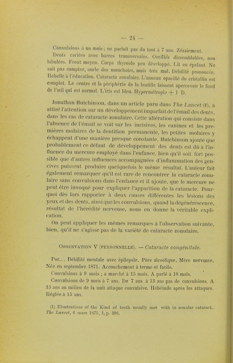 Convulsions à un mois ; ne parlait pas du loul à 7 ans. Zézaif^mcnt, Denis cariées avec barres transversales. Oreilles dissemblables, non lobulées. Front moyen. Corps thyroïde peu développé. Lit en épelant. Ne sait pas compter, ourle des mouchoirs, mais ires mal. Débilité prononcée Rebelle à l'éducation. Cataracte zonulaire. L'anneau opacifié du cristallin est complet. Le centre et la périphérie de la lentille laissent apercevoir le fond de l'œil qui est normal. L'iris est bleu. Hypermétropie + 1 D. Jonalhan IIutcliinsoTi, dans un article paru dans The Lancet (1). a attiré l'attention sur un développementimparfaitderéinail desdents, dans les cas de cataracte zonulaire. Cette altération qui consiste dans rabsence de l'émail se voit sur les incisives, les canines et les pre- mières molaires de la dentition permanente, les petites molaires y échappent d'une manière presque constante. Ilutchinson ajoute (jue probablement ce défaut de développement des dents est dû à Tin- fluence du mercure employé dans l'enfance, bien qu'il soit fort pos- sible que d'autres influences accompagnées d'inflammation des gen- cives puissent produire quelquefois le même résultat. L'auteur fait également remarquer qu'il est rare de rencontrer la cataracte zonu- laire sans convulsions dans l'enfance et il ajoute, que le mercure ne peut être invoqué pour expliquer l'apparition de la cataracte. Pour- quoi dès lors rapporter à deux causes différentes les lésions dos yeux et des dents, ainsi que les convulsions, quand la dégénérescence, résultat de l'hérédité nerveuse, nous en donne la véritable expli- cation. On peut appliquer les mêmes remarques à l'observation suivante, bien, qu'il ne s'agisse pas de la variété de cataracte zonulaire. Observation V (personnelle). — Cataracte congénitale. Poe... Débilité mentale avec épilepsie. Père alcoolique. Mère nerveuse. Née en septembre 187L Accouchement à terme et facile. Convulsions à 9 mois ; a marché à 16 mois. A parlé à 18 mois. Convulsions de 9 mois à 7 ans. De 7 ans à 13 ans pas de convulsions. A 13 ans au milieu de la nuit attaque convulsive. Hébétude après les attaques. Réglée à 15 ans. (1) Illustrcations of the Kind of teeth usually met with in zoniilar cataract. The Lancet, 6 mars 1875, 1, p. 396.