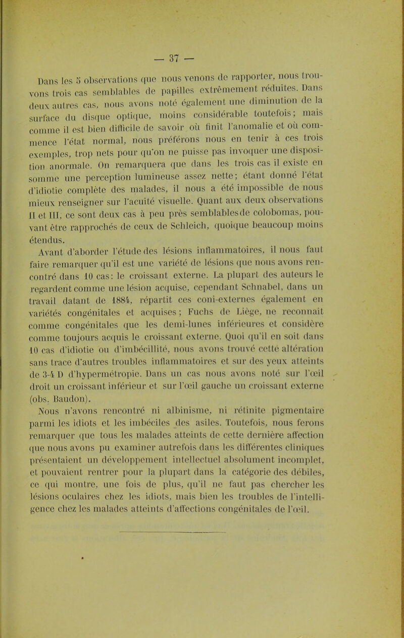 Dans les 5 observations que nous venons do rapporter, nous trou- vons trois cas seniblaDIes de papilles extrêmement réduites. Dans deux autres cas, nous avons noté également une diminution de la surface da disque opticiue, moins considérable toutefois; mais comme il est bien diilîcile de savoir où finit l'anomalie et où com- mence l'état normal, nous préférons nous en tenir à ces trois exemples, trop nets pour qu'on ne puisse pas invoquer une disposi- tion anormale. On remarciuera que dans les trois cas il existe en somme une perception lumineuse assez nette; étant donné l'état d'idiotie complète des malades, il nous a été impossible de nous mieux renseigner sur l'acuité visuelle. Quant aux deux observations II et III, ce sont deux cas à peu près semblables de colobomas, pou- vant être rapprochés de ceux de Schleich, quoique beaucoup moins étendus. Avant d'aborder l'étude des lésions inflammatoires, il nous faut faire remarquer (pi'il est une variété de lésions que nous avons ren- contré dans 10 cas : le croissant externe. La plupart des auteurs le regardent comme une lésion ac(iuise, cependant Schnabel, dans un travail datant de 1884, répartit ces coni-externes également en variétés congénitales et acquises ; Fuchs de Liège, ne reconnaît comme congénitales que les demi-lunes inférieures et considère comme toujours acquis le croissant externe. Quoi qu'il en soit dans 10 cas d'idiotie ou d'imbécillité, nous avons trouvé cette altération sans trace d'autres troubles inflammatoires et sur des yeux atteints de 3-4 D d'hypermétropie. Dans un cas nous avons noté sur l'œil droit un croissant inférieur et sur l'œil gauche un croissant externe (obs. Baudon). Nous n'avons rencontré ni albinisme, ni rétinite pigmentaire parmi les idiots et les imbéciles des asiles. Toutefois, nous ferons remarquer que tous les malades atteints de cette dernière affection (lue nous avons pu examiner autrefois dans les différentes cliniques présentaient un développement intellectuel absolument incomplet, et pouvaient rentrer pour la plupart dans la catégorie des débiles, ce ([ui montre, une fois de plus, qu'il ne faut pas chercher les lésions oculaires chez les idiots, mais bien les troubles de l'intelli- gence chez les malades atteints d'affections congénitales de l'œil.