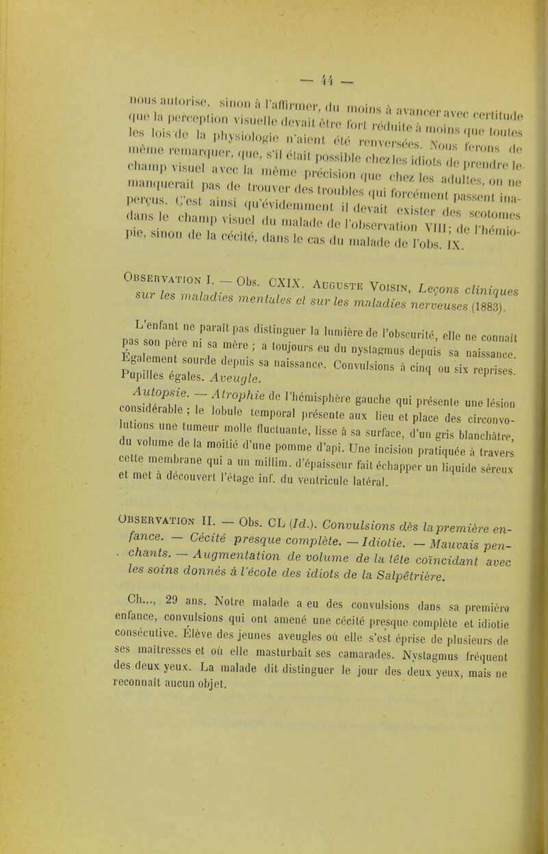 man(juerai( pas de trouver des troNl,lp.\,ni r «^^'^^8, on ne perçus. C'est ainsi .u'évidei^ ^ ' '::i:;::^r^^^r dans ,e ehan.p visuel du n.aiade de l'oC aU n VII del^hdllir pie, s„.on <le la cécité, dans le cas du malade de l'ol Jx Observation I. - Obs. CXIX. Auguste Voisin. Leçons clininues sur les .maladies mentales el sur les ma^adzes nerueuL ^883) pas'^srn'lrni'r sonnait pas son pe.e m sa mère ; a toujours eu du nysla^mus depuis sa naissance Egalement sourde depuis sa naissance. Convulsions à cinq ou i pH ' Pupilles égales. Aveugle. 'i-piises. co.fsidSl!;': Z f '''^P' '''''' P'-^-^« 'ésion nsiderable ; le lobule temporal présente aux lieu et place des circonvo- ti ns une umeur molle fluctuante, lisse à sa surface, d'un gris blanchâtre, du volume de la moitié d'une pomme d'api. Une incision pratiquée à traver tte membrane qui a un millim. d'épaisseur fait échapper un liquide séreux et met a découvert l'étage inf. du ventricule latéral. observation II. - Obs. CL {M.}. Convulsions dès lapremière en- fance. - Cécité presque complète.-Idiolie. - Mauvais pen- . chants. - Augmentation de volume de la tête coïncidant avec les soins donnés à l'école des idiots de la Salpêtrière. Ch..., 29 ans. Notre malade a eu des convulsions dans sa première enfance, convulsions qui ont amené une cécité presque complète et idiotie consécutive. Elève des jeunes aveugles où elle s'est éprise de plusieurs de ses maîtresses et où elle masturbait ses camarades. Nvstagmus fréquent des deux yeux. La malade dit distinguer le jour des deux yeux, mais ne reconnaît aucun objet.