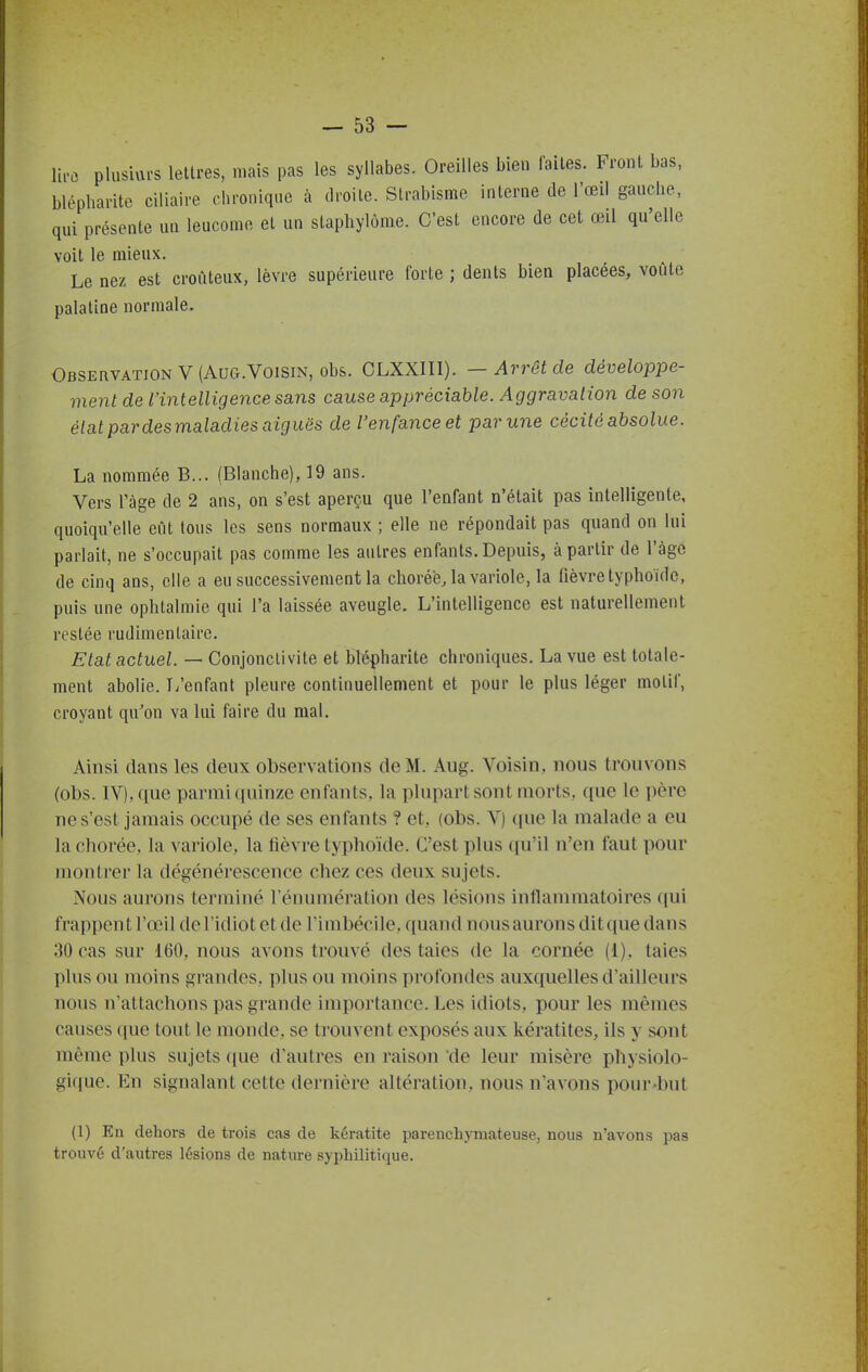 plusiui-s lettres, mais pas les syllabes. Oreilles bien faites. Front bas, blépliarite ciliaire chronique à droite. Strabisme interne de l'œil gauche, qui présente un leucome et un stapliylôme. C'est encore de cet œil qu'elle voit le mieux. Le nez est croùteux, lèvre supérieure forte ; dents bien placées, voûte palatine normale. Observation V (AuG.VoisiN, obs. CLXXIII). — Arrêt de développe- ment de l'intelligence sans cause appréciable. Aggravation de son état par desmaladies aiguës de l'enfance et par une cécité absolue. La nommée B... (Blanche), 19 ans. Vers ràge de 2 ans, on s'est aperçu que l'enfant n'était pas intelligente, quoiqu'elle eût tous les sens normaux ; elle ne répondait pas quand on lui parlait, ne s'occupait pas comme les autres enfants. Depuis, à partir de l'àgc de cinq ans, elle a eu successivement la chorée, la variole, la fièvre typhoïde, puis une ophtalmie qui l'a laissée aveugle. L'intelligence est naturellement restée rudimentaire. Etat actuel. — Conjonctivite et blépharite chroniques. La vue est totale- ment abolie. T/enfant pleure continuellement et pour le plus léger motif, croyant qu'on va lui faire du mal. Ainsi dans les deux observations de M. Aug. Voisin, nous trouvons (obs. IV), que parmi quinze enfants, la plupart sont morts, que le père ne s'est jamais occupé de ses enfants ? et, (obs. V) que la malade a eu la chorée, la variole, la fièvre typhoïde. C'est plus qu'il n'en faut pour montrer la dégénérescence chez ces deux sujets. Nous aurons terminé l'énumération des lésions inflammatoires qui frappent l'œil de l'idiot et de l'imbécile, quand nous aurons dit que dans 30 cas sur 160, nous avons trouvé des taies de la cornée (1). taies plus ou moins grandes, plus ou moins profondes auxquelles d'ailleurs nous n'attachons pas grande importance. Les idiots, pour les mêmes causes que tout le monde, se trouvent exposés aux kératites, ils y sont même plus sujets (jue d'autres en raison de leur misère physiolo- gique. En signalant cette dernière altération, nous n'avons pour-but (1) En dehors de trois cas de kératite parenchymateuse, nous n'avons pas trouvé d'autres lésions de nature syphilitique.