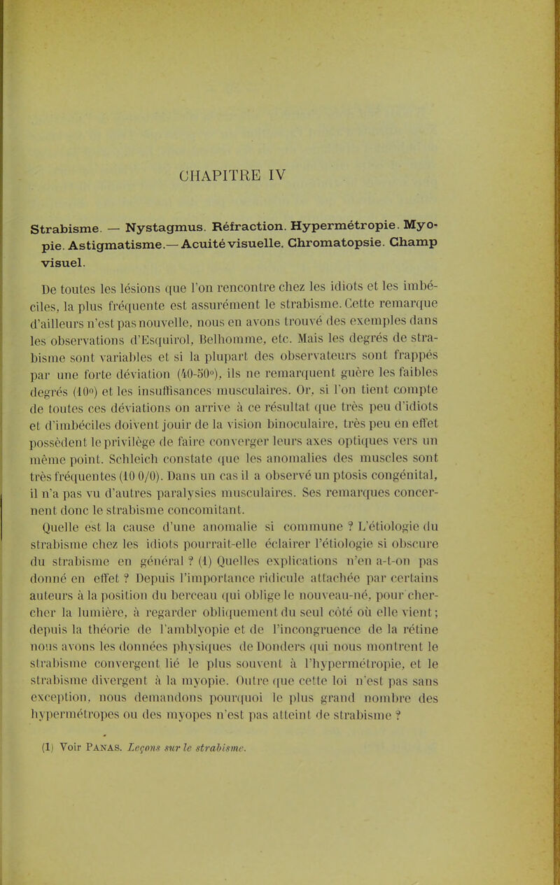 CHAPITRE IV Strabisme. — Nystagmus. Réfraction. Hypermétropie. Myo- pie. Astigmatisme.—Acuité visuelle. Chromatopsie. Champ visuel. De toutes les lésions que l'on rencontre chez les idiots et les imbé- ciles, la plus fréquente est assurément le strabisme. Cette remarque d'ailleurs n'est pas nouvelle, nous en avons trouvé des exemples dans les observations d'Esquirol, Belhomme, etc. Mais les degrés de stra- bisme sont variables et si la plupart des observateurs sont frappés par une forte déviation (40-50°), ils ne remarquent guère les faibles degrés (lOo) et les insuffisances musculaires. Or, si l'on tient compte de toutes ces déviations on arrive à ce résultat que très peu d'idiots et d'imbéciles doivent jouir de la vision binoculaire, très peu en effet possèdent le privilège de faire converger leurs axes optiques vers un même point. Schleich constate que les anomalies des muscles sont très fréquentes (iO 0/0). Dans un cas il a observé un ptosis congénital, il n'a pas vu d'autres paralysies musculaires. Ses remarques concer- nent donc le strabisme concomitant. Quelle est la cause d'une anomalie si commune ? L'étiologie du strabisme chez les idiots pourrait-elle éclairer l'étiologie si obscure du strabisme en général ? (1) Quelles explications n'en a-t-on pas donné en effet ? Depuis l'importance ridicule attachée par certains auteurs à la position du berceau qui oblige le nouveau-né, pour cher- cher la lumière, à regarder obliquement du seul côté où elle vient; depuis la théorie de l'amblyopie et de l'incongruence de la rétine nous avons les données physi(iues de Donders qui nous montrent le stral)isme convergent lié le plus souvent à l'hypermétropie, et le strabisme divergent à la myopie. Outre que cette loi n'est pas sans exception, nous demandons pouniuoi le plus grand nombre des hypermétropes ou des myopes n'est pas atteint de strabisme ?