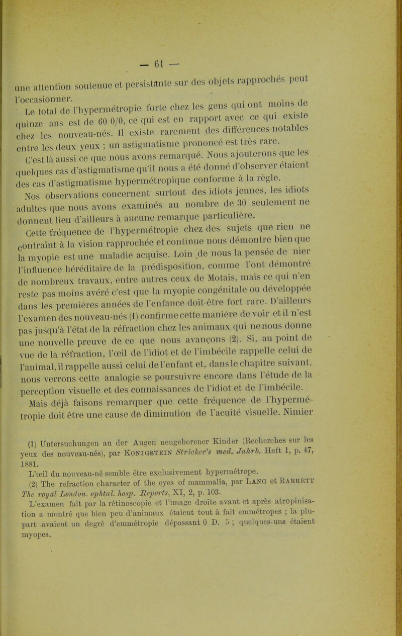 -Gl- ane attention soutenue et persistante sur des objets rapprochés peut 'r~'rUypermétropie tbrte chez les gens qui ont moms de cminze ans est de 60 0/0, ce qui est en rapport avec ce qui exi te chez les nouveau-nés. Il existe rarement des différences notables entre les deux yeux ; un astigmatisme prononcé est très rare. C'est là aussi ce que nous avons remarqué. Nous ajouterons que les quelques cas d'astigmatisme qu'il nous a été donné d'observer étaient des cas d'astigmatisme hypermétropique conforme a la règle. Nos observations concernent surtout des idiots jeunes, les idiots adultes que nous avons examinés au nombre de 30 seulement ne donnent lieu d'ailleurs à aucune remaniue particulière. Cette fréciuence de l'hypermétropie chez des sujets que rien ne contraint à la vision rapprochée et continue nous démontre bien que la myopie est une maladie acquise. Loin .de nous la pensée de mer Fintluence héréditaire de la prédisposition, comme l'ont demonti'e de nombreux travaux, entre autres ceux de Motais, mais ce (lui n'en reste pas moins avéré c'est (lue la myopie congénitale ou développée dans les premières années de l'enfance doit-être fort rare. D'ailleurs l'examen des nouveau-nés (1) contirme cette manière devoir et il n'est pas jusqu'à l'état de la réfraction chez les animaux qui nenous donne une nouvelle preuve de ce que nous avançons (2). Si, au point de vue de la réfraction, l'œil de l'idiot et de l'imbécile rappelle celui de l'animal, il rappelle aussi celui de l'enfant et, dans le chapitre suivant, nous verrons cette analogie se poursuivre encore dans l'étude de la perception visuelle et des connaissances de l'idiot et de l'imbécile. Mais déjà faisons remarquer que cette fréquence de l'hypermé- tropie doit être une cause de diminution de l'acuité visuelle. Nimier (1) Untersuchungeu an der Aiigen ueugeborener Kinder (Eecherclies sur les yeux des nouveau-nés), par Konigstein Strielier's med. Jahrl. Heft 1, p. 47, 1881. L'œil du nouveau-né semble être exclusivement hj-permétrope. (2) The refraction character of tlie eyes of mammalia, par Lang et Karrett The royal London. ophtal. Jmj). Reports, XI, 2, p. 103. L'examen fait par la rétinosoopie et l'image droite avant et après atropinisa- tion a montré que bien peu d'animaux étaient tout à fait emmétropes ; la plu- part avaient un degré d'enmiétropie dépassant 0 D. ô ; quelques-uns étaient myopes.