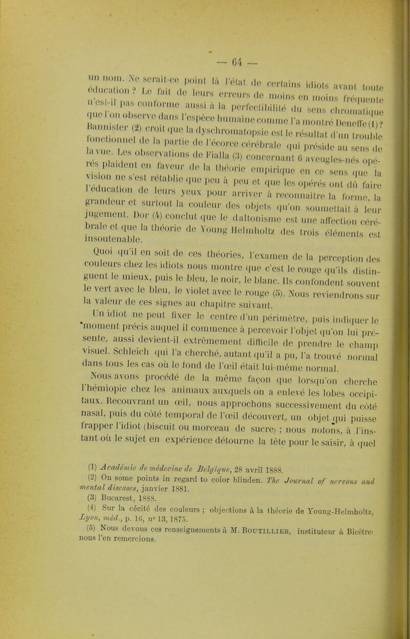 c il. . .0..? Le la.L de leurs erreurs de moins en moins Iré.iuenlo - -d pasconlbruie aussi à .a perlee,il,i,i,é du sens ^.'Z-ne uo on ol^serve dans l'espèce lunnainecomme l'amonlré ënb . ..ster erod „ue la dysc^hrouKdopsie est le résultat d'un oub e on(,t.onnel de la partie de l'écorce cé,-ébrale qui préside au sens e la; ue. I es observations de Fialla (3) concerr.an' 6 aveu, e n op res piaulent en faveur delà théorie en.piri.ue en ce sen s ue a lc<lmation de leurs yeux pour arriver à reconnaître la forme la grandeur e surtout la couleur des objets qu'on soumettait à Vu - jugement. Dor (4) conclut que le daltonisme est une affection céré- Quoi (pi'il en soit de ces théories, l'examen de la perception des couleurs chez les idiots nous montre que c'est le rouge qu'ils distin- guent le mieux, puis le bleu, le noir, le blanc. Ils confondent souvent e vert avec le bleu, le violet avec le rouge (5). Nous reviendrons sur la valeur de ces signes au chapitre suivant. ^ Un idiot ne peut fixer le centre d'uu périmètre, puis indiquer le moment précis auquel il commence à percevoir l'ol)jet qu'on lui pré- sente, aussi devient-il extrêmement difiicile de prendre le champ visuel. Schleich ((ui l'a cherché, autant qu'il a pu, l'a trouvé normal dans tous les cas où le fond de l'œil était lui-même normal Nous avons procédé de la même façon que lorsfiu'on cherche riiemiopie chez les animaux auxquels on a enlevé les lobes occipi- taux. Recouvrant un œil, nous approchons successivement du coté nasal, puis du côté temporal de l'œil découvert, un objet qui puisse frapper l'idiot (biscuit ou morceau de sucre) ; nous notons, à l'ins- tant où le sujet en expérience détourne la tête pour le saisir, à quel (1) Académie de médecine de lielglqve,^^ avril 1888. (2) On some points in regard to color blinden. The Jotmial of nermus and mental discases, janvier 1881. (3) Bucarest, 1838. (4) Sur la cécité des couleurs ; objections à la théorie de Young-Helmholtz, Lyon, méd., p. IG, n» 13,1875. (5) Nous devons ces renseignenaents à M. Boutillieh, instituteur à Bicêtre: nous l'en remercions.