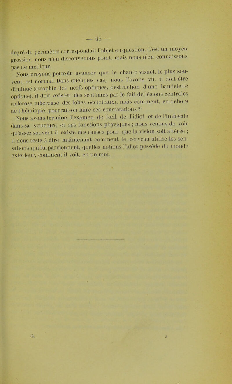 degré du périmètre cojTespo.idait rol).jeL en (luestion. C'est un moyen grossier, nous n'en disconvenons point, mais nous n'en connaissons pas de meilleur. Nous croyons pouvoir avancer que le champ visuel, le plus sou- vent, est normal. Dans quelques cas, nous l'avons vu, il doit être diminué (atrophie des nerfs optiques, destruction d'une bandelette optique), il doit exister des scotomes par le fait de lésions centrales (sclérose tubéreuse des lobes occipitaux), mais comment, en dehors de Fhémiopie, pourrait-on faire ces constatations ? Nous avons terminé l'examen de Fœil de l'idiot et de l'imbécile dans sa structure et ses fonctions physiques ; nous venons de voir ([u'assez souvent il existe des causes pour que la vision soit altérée ; il nous reste à dire maintenant comment le cerveau utilise les sen- sations (lui lui parviennent, quelles notions l'idiot possède du monde extérieur, comment il voit, en un mot. a.