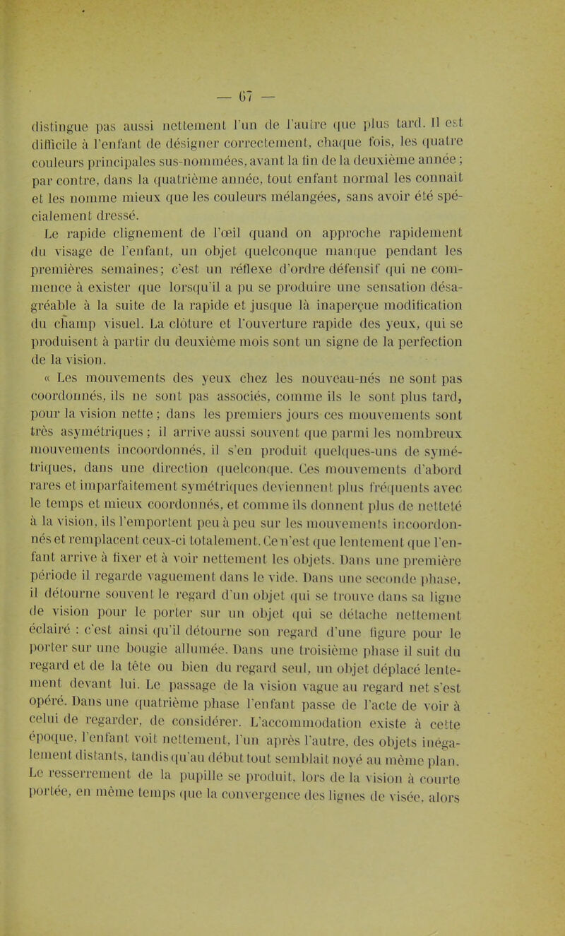 diflicile à l'enfant de désigner eorrecteinent, clia(iue fois, les ciuatre couleurs principales sus-nommées, avant la lin de la deuxième année ; par contre, dans la quatrième année, tout enfant normal les connaît et les nomme mieux que les couleurs mélangées, sans avoir été spé- cialement dressé. Le rapide clignement de l'œil quand on approche rapidement du visage de l'enfant, un objet quelconque manque pendant les premières semaines; c'est un réflexe d'ordre défensif qui ne com- mence à exister que lors([uil a ])u se produire une sensation désa- gréable à la suite de la rapide et jusque là inaperçue modification du champ visuel. La clôture et l'ouverture rapide des yeux, ([ui se produisent à partir du deuxième mois sont un signe de la perfection de la vision. « Les mouvements des yeux chez les nouveau-nés ne sont pas coordonnés, ils ne sont pas associés, comme ils le sont plus tard, pour la vision nette ; dans les premiers jours ces mouvements sont très asymétriques ; il arrive aussi souvent que parmi les nombreux mouvements incoordonnés, il s'en produit quelques-uns de synié- tri(iues, dans une direction quelconque. Ces mouvements d'abord rares et imparfaitement symétriques deviennent plus fré(|nents avec le temps et mieux coordonnés, et comme ils donnent plus de netteté à la vision, ils l'emportent peu à peu sur les mouvements incoordon- nés et remplacent ceux-ci totalement. Ce n'est que lentement que l'en- fant arrive à fixer et à voir nettement les objets. Dans une première période il regarde vaguement dans le vide. Dans une seconde phase, il détourne souvent le regard d'un objet qui se trouve dans sa ligne de vision pour le portei- sur un objet qm se détache nettement éclairé : c'est ainsi (pi il détourne son regard d'une ligure pour le porter sur une bougie allumée. Dans une troisième phase il suit du regard et de la tête ou bien du regard seul, un objet déplacé lente- ment devant lui. Le passage de la vision vague au regard net s'est opéré. Dans une quatrième phase l'enfant passe de l'acte de voir à celui de regarder, de considérer. L'accommodation existe à cette époque, l'enfant voit nettement, l'un après l'autre, des objets inéga- lement distants, tandis ([u'au début tout semblait noyé au même plan. Le resserrement de la pupille se produit, lors de là vision à courte portée, en même temps ([ue la convergence des lignes de visée, alors