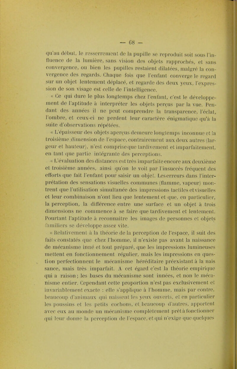 qu'ail (lél)iil. le resserrenicnl de la ])U|)ille se reproduit soit sous Tin- tluence de la luinièi-e, sans vision des objets rapprochés, et sans convergence, ou bien les pupilles restaient dilatées, nialf^ré la con- vergence des regards. ClKupie l'ois que reniant converge le regai'd sur un objet lentement déplacé, et regarde des deux yeux, Icxpres- sion de son visage est celle de l'intelligence. « Ce (pii dure le plus longtemps chez l'enfant, c'est le développe- ment de l'aptitude à intei-préter les objets perçus par la vue. Pen- dant des années il ne peut comprendre la transparence, l'éclat, l'ombre, et ceux-ci ne perdent leur caractère énigmatitpie ((u'à la suite d'observations répétées. « L'épaisseur des objets aperçus demeure longtenq)s inconnue et la troisième dimension de l'espace, contrairement aux deux autres (lai-- geur et hauteur), n'est comprise que tardivement et imparfaitement, en tant que partie intégrante des perceptions. a L'évaluation des distances est très imparfaite encore aux deuxième et troisième années, ainsi qu'on le voit par l insuccès fréquent des efforts que fait l'enfant pour saisir un objet. Leserreurs dans l inter- prétation des sensations visuelles communes (tlamme, vapeur) mon- trent que l'utilisation simultanée des impressions tactiles etvisuelles et leur combinaison n'ont lieu que lentement et que, en particulier, la perception, la différence entre une surface et un objet à trois dimensions ne commence à se faire que tardivement et lentement. Pourtant l'aptitude à reconnaître les images de personnes et objets familiers se développe assez vite. « Relativement à la théorie de la perception de l'espace, il suit des faits constatés que chez l'homme, il n'existe pas avant la naissance de mécanisme inné et tout préparé, que les impressions lumineuses mettent en fonctionnement régulier, mais les impressions en ques- tion perfectionnent le mécanisme héréditaire préexistant à la nais sauce, mais très imparfait. A cet égard c'est la théorie empiriciue qui a raison ; les bases du mécanisme sont innées, et non le méca- nisme entier. Cependant cette proportion n'est pas exclusivement et invariablement exacte : elle s'applique à l'homme, mais par contre, beaucoup d'animaux qui naissent les yeux ouverts, et en particulier les poussins et les petits cochons, et beaucoup d'autres, apportent avec eux au monde un mécanisme complètement prêta fonctionner qui 1cm- donne la perceplion de l'espace, et (|ui n'exige que (luelipies