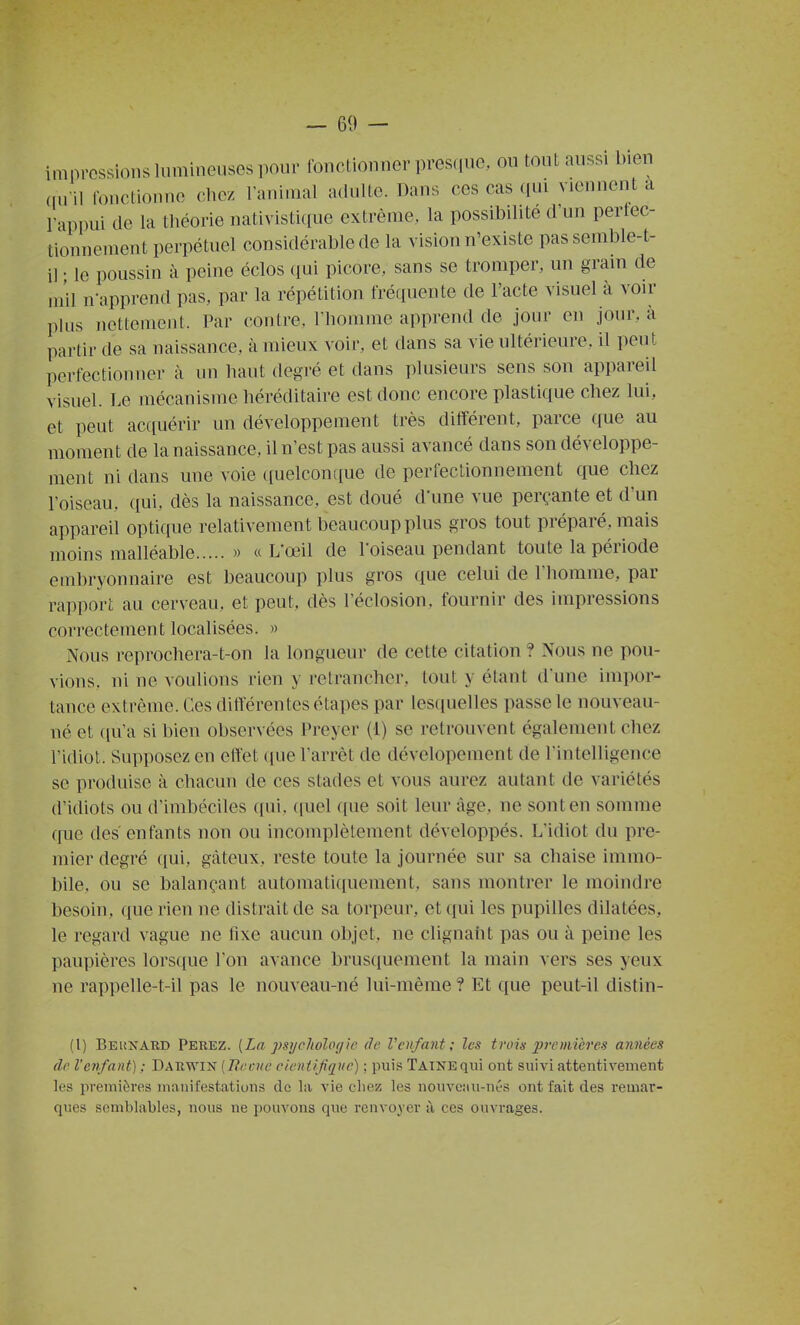 impressions lumineuses pour ibncLioiiner presque, ou tout aussi bien ,m il Ibnctionue chez l'animal adulte. Dans ces cas qui viennent a rappui de la théorie nativistique extrême, la possibilité d'un perlec- tionnement perpétuel considérable de la vision n'existe pas semble-t- il • le poussin à peine éclos ([ui picore, sans se tromper, un gram de mil n-apprend pas, par la répétition fréquente de l'acte visuel à voir plus nettement. Par contre, l'homme apprend de jour en jour, à partir de sa naissance, à mieux voir, et dans sa vie ultérieure, il peut pei-fectionner à un haut degré et dans plusieurs sens son appareil visuel. Le mécanisme héréditaire est donc encore plastique chez lui, et peut accpiérir un développement très différent, parce que au moment de la naissance, il n'est pas aussi avancé dans son développe- ment ni dans une voie quelconque de perfectionnement que chez l'oiseau, qui, dès la naissance, est doué d'une vue perçante et d'un appareil optique relativement beaucoup plus gros tout préparé, mais moins malléable » « L'œil de l'oiseau pendant toute la période embryonnaire est beaucoup plus gros que celui de l'homme, par rapport au cerveau, et peut, dès l'éclosion, fournir des impressions correctement localisées. » Nous reprochera-t-on la longueur de cette citation ? Nous ne pou- vions, ni ne voulions rien y retrancher, tout y étant d'une impor- tance extrême. Ces ditférentes étapes par lesquelles passe le nouveau- né et qu'a si bien observées Preyer (1) se retrouvent également chez l'idiot. Supposez en effet que l'arrêt de dévelopement de l'intelligence se produise à chacun de ces stades et vous aurez autant de variétés d'idiots ou d'imbéciles qui. ([uel ([ue soit leur âge, ne sont en somme que des enfants non ou incomplètement développés. L'idiot du pre- mier degré qui, gâteux, reste toute la journée sur sa chaise immo- bile, ou se balançant automatiquement, sans montrer le moindre besoin, que rien ne distrait de sa torpeur, et qui les pupilles dilatées, le regard vague ne fixe aucun objet, ne clignant pas ou à peine les paupières lors([ue l'on avance brusquement la main vers ses yeux ne rappelle-t-il pas le nouveau-né lui-même ? Et que peut-il distin- (l) Beiîxard Ferez. [La psychologie de Venfant; les trois premières années de l'enfant) : Darwin [liecue cieniijiquc) ; puis Tainequî ont suivi attentivement les premières manifestations de la vie chez les nouveau-nés ont fait des remar- ques semblables, nous ne pouvons que renvoyer à ces ouvrages.