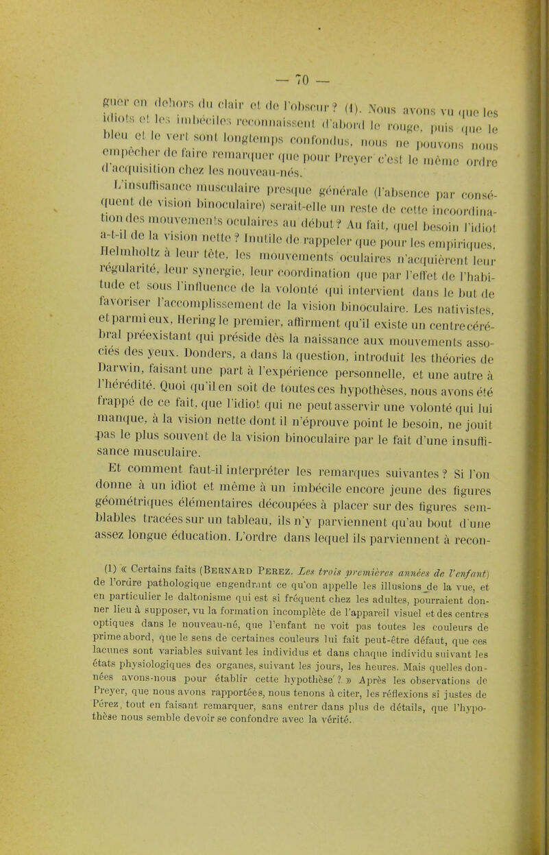 ^nov on dehors du cUùr el de robsenr ? (1). Nous avons vu que les ^^^oi^r 0, ,,H-onnaisseul d abord le rouge, puis que le bleu e ie vert sont lougleurps conlondus, nous ne pouvons nous empêcher de hure ren.ar.p.er (p.e pour Preyer c'est le même ordre d acquisition chez les nouveau-nés. I/insuttisance musculaire prestpie généi-aie (l absence i.ar consé- quent de vision binoculaire) serait-elle un reste de celte incoo.-dina- tiondes mouvements oculaires au début? Au lait, (picl be.soin l'idiot :H-il (le a vision T.elte ? Inutile de rappeler que pour les emph-iques. Ilelmhollz a leur tête, les mouvements oculaires n'acquièrent leur régulante, leur synergie, leur coordination (pie par l'efïet de l'habi- tude et sous rinlluence de la volonté (pii intervient dans le but de favoriser l'accomplissement de la vision binoculaire. Les nalivistes etparraieux, Heringle premier, affirment qu'il existe un centrecéré- bral préexistant qui préside dès la naissance aux mouvements asso- cies des yeux. Donders, a dans la question, introduit les théories de Darwm, taisant une part à l'expérience personnelle, et une autre à l'heredité. Quoi qu'il en soit de toutes ces hypothèses, nous avons été trappe de ce fait, que l'idiot qui ne peut asservir une volonté qui lui manque, à la vision nette dont il n'éprouve point le besoin, ne jouit -pas le plus souvent de la vision binoculaire par le fait d'une insuffi- sance musculaire. Et comment faut-il interpréter les remarques suivantes? Si l'on donne à un idiot et même à un imbécile encore jeune des figures géométriques élémentaires découpées à placer sur des figures sem- blables tracées sur un tableau, ils n'y parviennent qu'au bout d une assez longue éducation. L'ordre dans lequel ils parviennent à recon- (1) « Certains faits (Bernard Ferez. Les trois preinières années de l'enfant) de l'ordre pathologique engendr.mt ce qu'on appelle les illusions jie la vue, et en particulier le daltonisme qui est si fréquent chez les adultes, pourraient don- ner lieu à supposer, vu la formation incomplète de l'appareil visuel et des centres optiques dans le nouveau-né, que l'enfant ne voit pas toutes les couleurs de prime abord, que le sens de certaines couleurs lui fait peut-être défaut, que ces lacunes sont variables suivant les individus et dans chaque individu suivant les états physiologiques des organes, suivant les jours, les heures. Mais quelles don- nées avons-nous pour établir cette hypothèse ? » Après les observations de Preyer, que nous avons rapportées, nous tenons à citer, les réflexions si justes de Pérez, tout en faisant remarquer, sans entrer dans plus de détails, que l'hypo- thèse nous semble devoir se confondre avec la vérité.