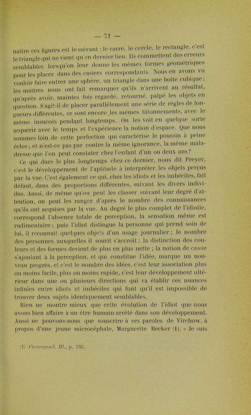 naitre ces ligures est le suivant : le carré, le cercle, le rectangle, cest le trian-le qui ne vien t qu'en dernier lieu. Ils commettent des erreurs semblables lors([u'on leur donne les mêmes formes géométriques pour les placer dans des casiers correspondants. Nous en avons vu vouloir taire entrer une sphère, un triangle dans une boîte cubique; les maîtres nous ont fait remarquer qu'ils n'arrivent au résultat, qu'après avoir, maintes fois regardé, retourné, palpé les objets en question. S'agit-il de placer parallèlement une série de règles de lon- gueurs différentes, ce sont encore .les mêmes tâtonnements, avec le même insuccès pendant longtemps. On les voit en quelque sorte acquérir avec le temps et l'expérience la notion d'espace. Que nous sommes loin de cette perfection qui caractérise le poussin à peine éclos ; et n'est-ce pas par contre la même ignorance, la même mala- dresse que l'on peut constater chez l'enfant d'un ou deux ans? Ce qui dure le plus longtemps chez ce dernier, nous dit Preyer, c'est le développement de l'aptitude à interpréter les objets perçus par la vue. C'est également ce qui, chez les idiots et les imbéciles, fait défaut, dans des proportions différentes, suivant les divers indivi- dus. Aussi, de même qu'on peut les classer suivant leur degré d'at- tention, on peut les ranger d'après le nombre des connaissances qu'ils ont acquises par la vue. Au degré le plus complet de l'idiotie, correspond l'absence totale de perception, la sensation même est rudimentaire; puis l'idiot distingue la personne qui prend soin de lui, il reconnaît (iuelr[ues objets d'un usage journalier ; le nombre des personnes auxquelles il sourit s'accroît : la distinction des cou- leurs et des formes devient de plus en plus nette ; la notion de cause s'ajoutant à la perception, et qui constitue l'idée, marque un nou- veau progrès, et c'est le nombre des idées, c'est leur association plus ou moins facile, plus ou moins rapide, c'est leur développement ulté- rieur dans une ou plusieurs directions ((ui va établir ces nuances infinies entre idiots et imbéciles ([ui font ([u'il est impossible de trouver deux sujets identi(iuement semblables. Rien ne montre mieux que cette évolution de l'idiot que nous avons bien affaire à un être humain arrêté dans son développement. Aussi ne pouvons-nous ((ue souscrire à ces paroles de Virchow, à propos d'une jeune microcéphale. Marguerite Becker (1). « Je suis M) Corrpspnn.l. Jil.. p. IS.i.