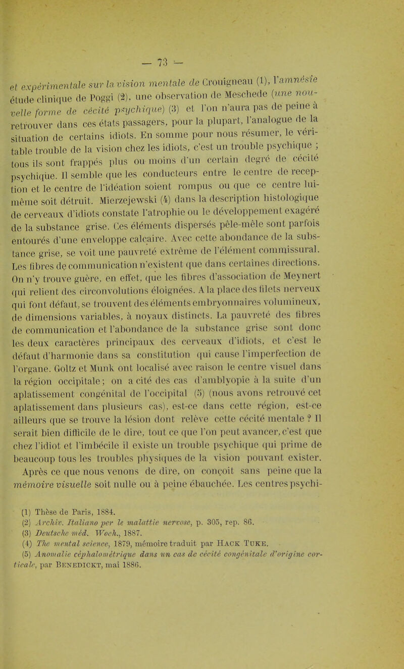 et expérimentale sur lavision mentale de Cimiigneau (1), Vamnésie élude clinique de Poggi (2). une observation de Meschede {une nou- velle forme de cécité psychique) (3) et Ton n'aura pas de peuie a retrouver dans ces états passagers, pour la plupart, l'analogue de la situation de certains idiots. En somme pour nous résumer, le véri- table trouble de la vision chez les idiots, c'est un trouble psychi(iue ; tous ils sont frappés plus ou moins d'un certain degré de cécité psychiqiie. Il semble que les conducteurs entre le centre de récep- tion et le centre de l'idéation soient rompus ou que ce centre lui- même soit détruit. Mierzejewski (4) dans la description histologicpie de cerveaux d'idiots constate l'atropbie ou le développement exagéré de la substance grise. Ces éléments dispersés pêle-mêle sont parfois entourés d'une enveloppe calcaire. Avec cette abondance de la subs- tance grise, se voit une pauvreté extrême de l'élément commissural. Les fibres dç communication n'existent que dans certaines directions. On n'y trouve guère, en efïet, ([ue les fibres d'association de Meynert qui relient des circonvolutions éloignées. A la place des lilets nerveux qui font défaut, se trouvent des éléments embryonnaires volumineux, (le dimensions variables, à noyaux distincts. La pauvreté des libres de communication et l'abondance de la substance grise sont donc les deux caractères principaux des cerveaux d'idiots, et c'est le défaut d'harmonie dans sa constitution qui cause l'imperfection de l'organe. Goltz et Munk ont localisé avec raison le centre visuel dans la région occipitale ; on a cité des cas d'amblyopie à la suite d'un aplatissement congénital de l'occipital (;>) (nous avons retrouvé cet aplatissement dans plusieurs cas), est-ce dans cette région, est-ce ailleurs que se trouve la lésion dont relève cette cécité mentale ? Il serait bien difficile de le dire, tout ce que l'on peut avancer, c'est que chez l'idiot et l'imbécile il existe un trouble psychique qui prime de beaucoup tous les troubles physiciues de la vision pouvant exister. Après ce que nous venons de dire, on conçoit sans peine que la mémoire visuelle soit nulle ou à peine ébauchée. Les centrespsychi- (1) Thèse de Paris, 1884. (2) Archiv. Italiano per le malattie nervose, p. 305, rep. 86. (3) Detitsclw méd. Woeli., 1887. (4) Tlœ mental science, 1879, mémoire traduit par Hack Tdke. (5) Anomalie céj)halométrique dans un cas de cécité coDgénitale d'origine cor- ticale, par Benedickt, mai 188(5.