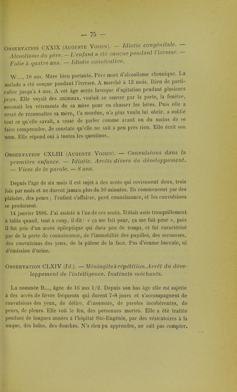 OBSERvmoN CXXIX (Auguste Voisin). - Idiotie congénitale. - Alcoolisme du père.--Uenfant a été conçue pendant i ivresse. - Folie à quatre ans. — Idiotie consécutioe. W..., 18 ans. Mère bien portante. Père mort d'alcoolisme chronique. La malade a été conçue pendant l'ivresse. A marché à 13 mois. Rien de parti- culier jusquà 4 ans. A cet âge accôs brusque d'agitation pendant plusieurs jours. Elle voyait des animaux, voulait se sauver par la porto, la fenêtre, secouait les vêtements de sa mère pour en chasser les bêtes. Pais elle a cessé de reconnaître sa mère, Ta mordue, n'a plus voulu lui obéir, a oublié tout ce qu'elle savait, a cessé de parler comme avant ou du moins de se faire comprendre. Je constate qu'elle ne sait à peu près rien. Elle écrit son nom. Elle répond oui à toutes les questions. Observation CXLIII (Auguste Voisin). — Convulsions dans la première enfance. — Idiotie. Arrêts divers de développement. — Vices de la parole. — 8 ans. Depuis l'âge de six mois il est sujet à des accès qui reviennent deux, trois fois par mois et ne durent jamais plus de 10 minutes. Ils commencent par des plaintes, des peurs; l'enfant s'affai?se, perd connaissance, et les convulsions se produisent. 14 janvier 1886. J'ai assisté à l'un de ces accès. 11 était assis tranquillement à table quand, tout à coup, il dit: « ça me fait peur, ça me fait peur », puis il fut pris d'un accès épileptique qui dura peu de temps, et fut caractérisé par de la perte de connaissance, de rimmobilitô des pupilles, des secousses, des convulsions des yeux, de la pâleur de la lace. Pas d'écume buccale, ni d'émission d'urine. Observation CLXIV [Id.]. —Méningiteàrépétition.Arrêt du déve- loppement de l'intelligence. Instincts méchants. La nommée B..., âgée de 16 ans 1/2. Depuis son bas âge elle est sujette à des accès de fièvre fréquents qui durent 7-8 jours et s'accompagnent de convulsions des yeux, de délire, d'insomnie, de paroles incohérentes, de peurs, de pleurs. Elle voit le feu, des personnes mortes. Elle a été traitée pendant de longues années à l'hôpital Ste-Eugénie, par des vésicatoires à la nuque, des bains, des douches. N'a rien pu apprendre, ne sait pas compter.