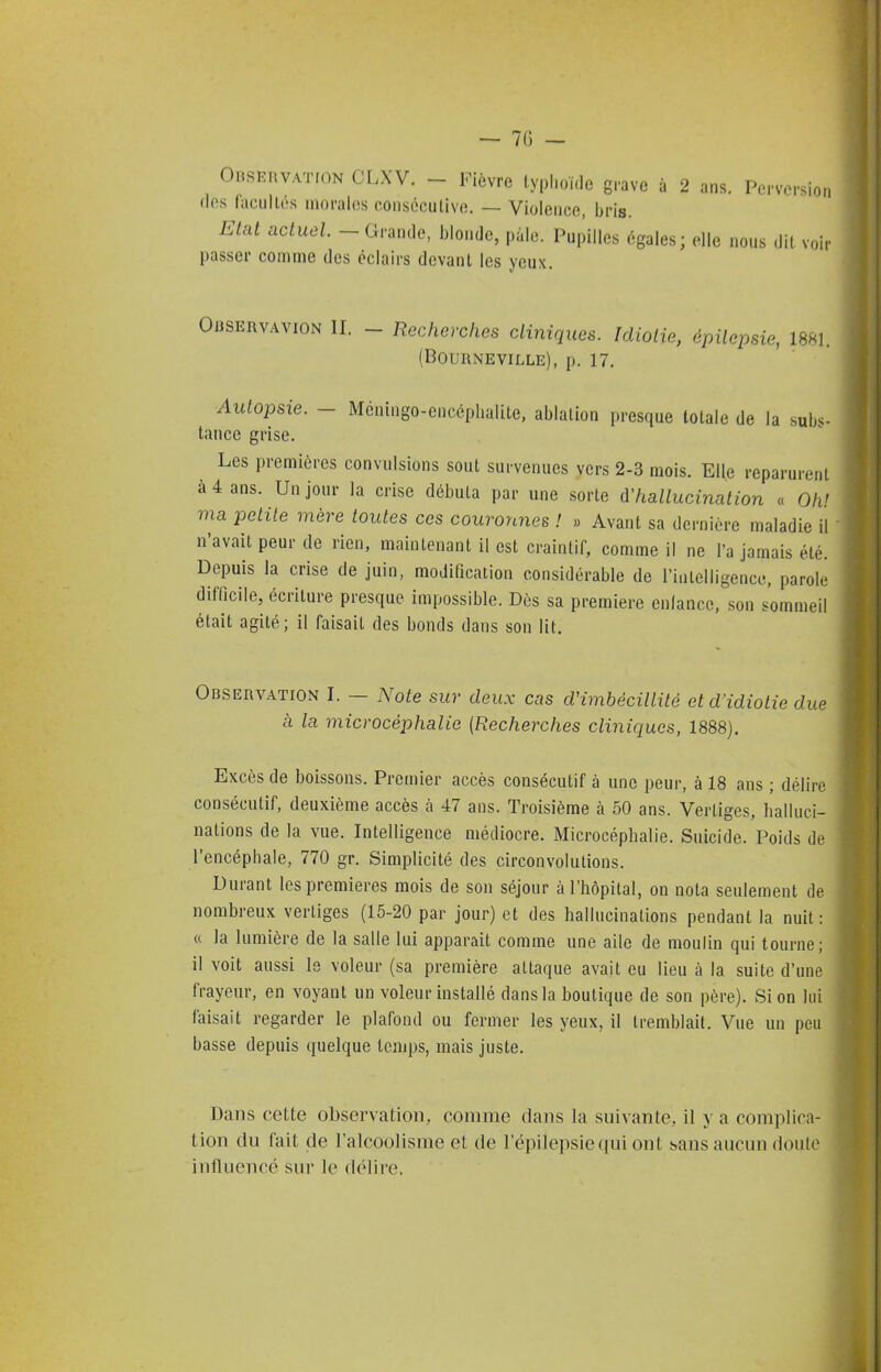 Orservation CLXV. - Fièvre typl.oï.le grave a 2 ans. Perversion fies facultés morales consécutive. — Violence, bris. Etat actuel _ Grande, blonde, pale. Pupilles égales; elle nous dit voir passer comme des éclairs devant les yeux. OUSERVAVION II. - Recherches cliniques. Idiotie, épilepsie, 1881. (BOURNEVILLE), p. 17. Autopsie. - Mcningo-encéplialite, ablation presque totale de la subs- tance grise. Les premières convulsions sont survenues vers 2-3 mois. Elle reparurent à 4 ans. Un jour la crise débuta par une sorte d'hallucination « Oh' ma petite mère toutes ces couronnes ! » Avant sa dernière maladie il n'avait peur de rien, maintenant il est craintif, comme il ne l'a jamais été. Depuis la crise de juin, modification considérable de rinlelligence, parole difficile, écriture presque impossible. Dès sa première cnlancc, son sommeil était agité; il faisait des bonds dans son lit. Observation I. — Note sur deux cas d'imbécillité et d'idiotie due à la microcéphalie (Recherches cliniques, 1888). Excès de boissons. Premier accès consécutif à une peur, à 18 ans ; délire consécutif, deuxième accès à 47 ans. Troisième k 50 ans. Vertiges, halluci- nations de la vue. Intelligence médiocre. Microcéphalie. Suicide. Poids de l'encéphale, 770 gr. Simplicité des circonvolutions. Durant les premières mois de son séjour à l'hôpital, on nota seulement de nombreux vertiges (15-20 par jour) et des hallucinations pendant la nuit: « la lumière de la salle lui apparaît comme une aile de moulin qui tourne; il voit aussi le voleur (sa première attaque avait eu lieu à la suite d'une frayeur, en voyant un voleur installé dans la boutique de son père). Si on lui faisait regarder le plafond ou fermer les yeux, il tremblait. Vue un peu basse depuis quelque temps, mais juste. Dans cette observation, comme dans la suivante, il y a complica- tion du fait de l'alcoolisme et de l'épilepsiequi ont sans aucun doute influencé sur le délire.