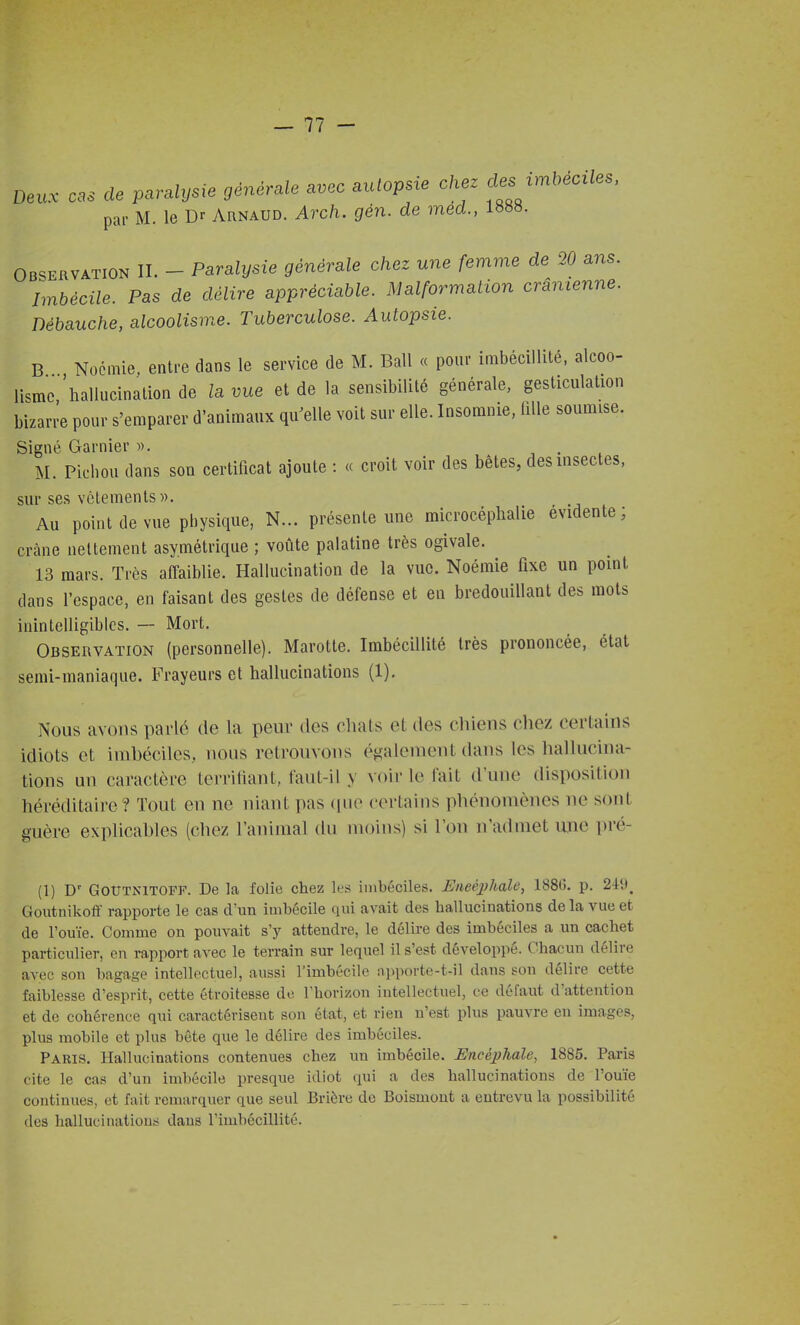 De., css de paralysie générale avec autopsie chez cle. irnUciles, par M. le Dr Arnaud. Arch. gén. de méd., 18^». OBSERVATION II. - Parahjsie générale chez une femme de 20 ans. Imbécile. Pas de délire appréciable. Malformation crânienne. Débauche, alcoolisme. Tuberculose. Autopsie. B Noémie. entre dans le service de M. Bail « pour imbécillité, alcoo- lisme,'hallucination de la vue et de la sensibilité générale, gesticulation bizarre pour s'emparer d'animaux qu^elle voit sur elle. Insomnie, iille soumise. Signé Garnier », i . . M. Picbou dans son certificat ajoute : « croit voir des bêtes, des insectes, sur ses vêlements». Au point de vue physique, N... présente une microcéplialie évidente; crâne nettement asymétrique ; voûte palatine très ogivale. 13 mars. Très affaiblie. Hallucination de la vue. Noémie fixe un point dans l'espace, en faisant des gestes de défense et en bredouillant des mots inintelligibles. — Mort. Observation (personnelle). Marotte. Imbécillité très prononcée, état semi-maniaque. Frayeurs et hallucinations (1). Nous avons parlé de la peur des chats et des cliieiis chez certains idiots et imbéciles, nous retrouvons également dans les hallucina- tions un caractère terrifiant, faut-il y voir le fait d'une disposition héréditaire? Tout en ne niant pas (pie certains phénomènes ne sont guère explicables (chez l'animal du moins) si l'on n'admet une pré- (1) D' GoUTNlTOFF. De la folie chez les iinbéciles. UneéjJhale, 1886. p. 249, Goutnikoff rapporte le cas d'un imbécile qui avait des hallucinations delà vue et de l'ouïe. Comme on pouvait s'y attendre, le délire des imbéciles a un cachet particulier, en rapport avec le terrain sur lequel il s'est développé. Chacun délire avec son bagage intellectuel, aussi l'imbécile apporte-t-il dans son délire cette faiblesse d'esprit, cette étroitesse de l'horizon intellectuel, ce défaut d'attention et de cohérence qui caractérisent son état, et rien n'est plus pauvre eu images, plus mobile et plus bête que le délire des imbéciles. Paris. Hallucinations contenues chez un imbécile. Encéphale, 1885. Paris ( lté le cas d'un imhécile presque idiot qui a des hallucinations de l'ouïe continues, et fait remarquer que seul Brièrc de Boismont a entrevu la possibilité des hallucinatiou;? dans l'imbécillité.