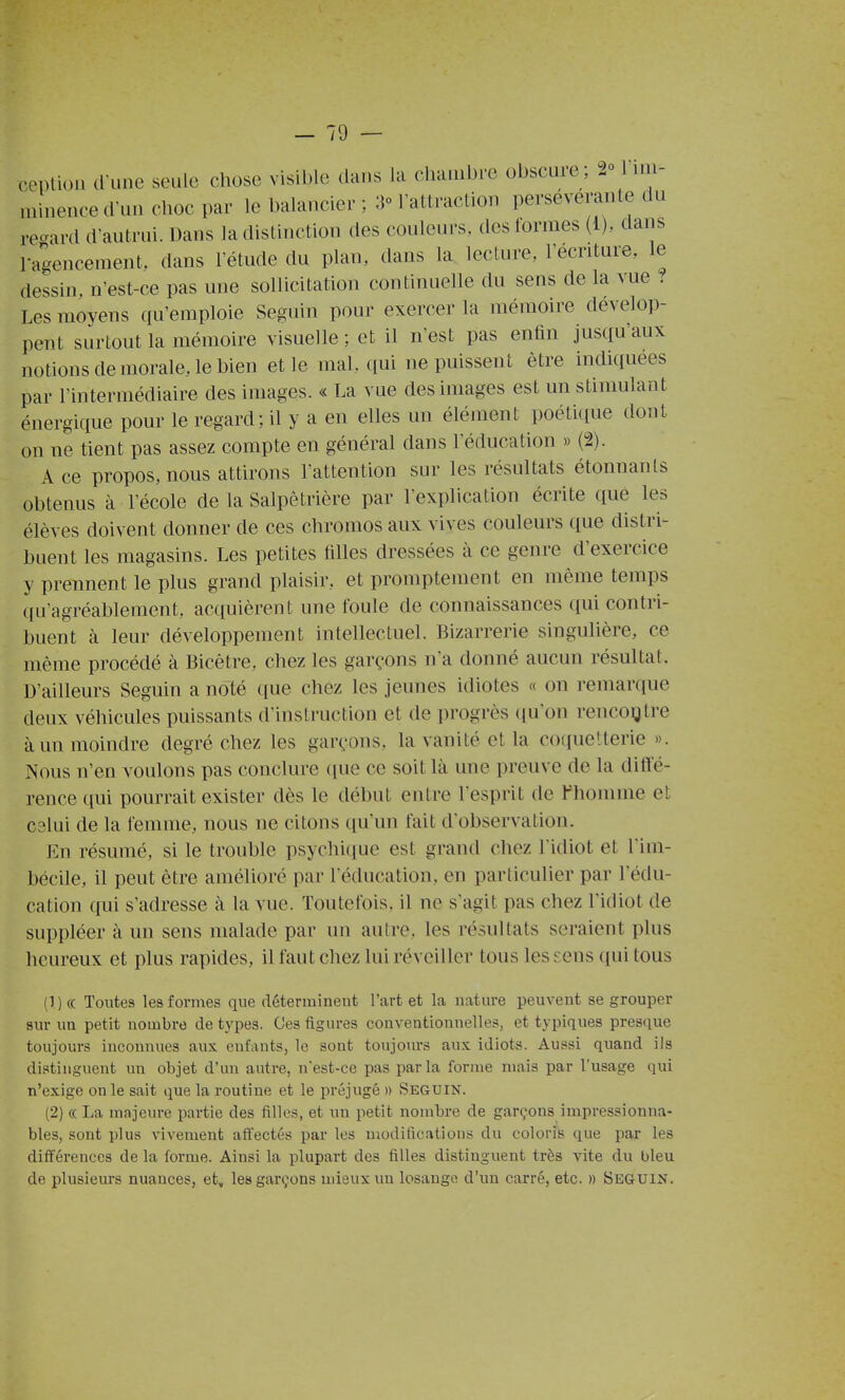 ceptioi. d une seule chose visible dans la clia.iibre obscure; 2° Fim- niiiience cruu clioc par le balancier ; 3° l'attraction persévérante du re'^ard d'autrui. Dans la distinction des couleurs, des formes (i), dans l-agencement. dans letude du plan, dans la lecture, l'écriture, le dessin, n'est-ce pas une sollicitation continuelle du sens de la vue ? Les moyens qu'emploie Seguin pour exercer la mémoire dévelo])- pent surtout la mémoire visuelle ; et il n'est pas enfin jusqu'aux notions de morale, le bien et le mal. qui ne puissent être indiquées par l'intermédiaire des images. « La vue des images est un stimulant énergique pour le regard; il y a en elles un élément poétique dont on ne tient pas assez compte en général dans l'éducation » (2). A ce propos, nous attirons l'attention sur les résultats étonnants obtenus à l'école de la Salpêtrière par l'explication écrite que les élèves doivent donner de ces chromos aux vives couleurs que distri- buent les magasins. Les petites filles dressées à ce genre d'exercice y prennent le plus grand plaisir, et promptement en même temps ([u'agréablement, acquièrent une foule de connaissances qui contri- buent à leur développement intellectuel. Bizarrerie singulière, ce même procédé à Bicêtre, chez les garçons n'a donné aucun résultat. D'ailleurs Seguin a noté ({ue chez les jeunes idiotes « on remarciue deux véhicules puissants d'instruction et de progrès qu'on rencogtre à un moindre degré chez les garçons, la vanité et la coquetterie ». Nous n'en voulons pas conclure ((ue ce soit là une preuve de la diffé- rence ([ui pourrait exister dès le début entre lesprit de l'homme et C3lui de la femme, nous ne citons (ju'un fait d'observation. En résumé, si le trouble psychitiue est grand chez l'idiot et l im- bécile, il peut être amélioré par l'éducation, en particulier par l'édu- cation qui s'adresse à la vue. Toutefois, il ne s'agit pas chez l'idiot de suppléer à un sens malade par un autre, les résultats seraient plus heureux et plus rapides, il faut chez lui réveiller tous leseens qui tous (!)(( Toutes les formes que déterminent l'art et la nature peuvent se grouper sur un petit nombre de types. Ces figures conventionnelles, et typiques presque toujours inconnues aux enfants, le sont toujours aux idiots. Aussi quand ils distinguent un objet d'un autre, n'est-ce pas parla forme mais par l'usage qui n'exige on le sait que la routine et le préjugé » Seguin. (2) « La majeure partie des filles, et un petit nombre de garçons impressionna- bles, sont plus vivement attectés par les modifications du coloris que par les différences de la forme. Ainsi la plupart des filles distinguent très vite du bleu de plusieurs nuances, et, les garçons mieux un losange d'un carré, etc. » Seguin.