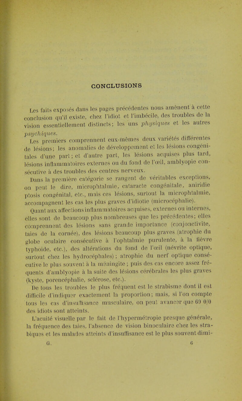 CONCLUSIONS Les faits exposés dans les pages précédentes nous amènent à cette conclusion qu'il existe, chez l'idiot et l'imbécile, des troubles de la vision essentiellement distincts; les uns physiques et les autres psychiques. Les premiers comprennent eux-mêmes deux variétés différentes de lésions; les anomalies de développement et les lésions congéni- tales d'une part ; et d'autre part, les lésions acquises plus tard, lésions intlammatoires externes ou du fond de l'œil, amblyopie con- sécutive à des troubles des centres nerveux. Dans la première catégorie se rangent de véritables exceptions, on peut le dire, microphtalmie, cataracte congénitale, aniridie ptosis congénital, etc., mais ces lésions, surtout la microphtalmie, accompagnent les cas les plus graves d'idiotie (microcéphalie). Quant aux affections intlammatoires acquises, externes ou internes, elles sont de beaucoup plus nombreuses ([ue les précédentes; elles comprennent des lésions sans grande importance (conjonctivite, taies de la cornée), des lésions beaucoup plus graves (atrophie du globe oculaire consécutive à l'ophtalmie purulente, à la lièvre typhoïde, etc.), des altérations du fond de l'œil (névrite optique, surtout chez les hydrocéphales) ; atrophie du nerf optique consé- cutive le plus souvent à la méningite ; puis des cas encore assez fré- quents d'amblyopie à la suite des lésions cérébrales les plus graves (kyste, porencéphalie, sclérose, etc.). De tous les troubles le plus fréquent est le strabisme dont il est ditlicile d'indiquin- exactement la proportion ; mais, si l'on compte tous les cas d'insuHisance musculaire, on peut avanc3r que 60 0/0 des idiots sont atteints. L'acuité visuelle par le fait de l'hypermétropie presque générale, la fréquence des taies, l'absence de vision binoculaire chez les stra- biques et les malades atteints d'insuffisance est le plus souvent dimi- G. 6