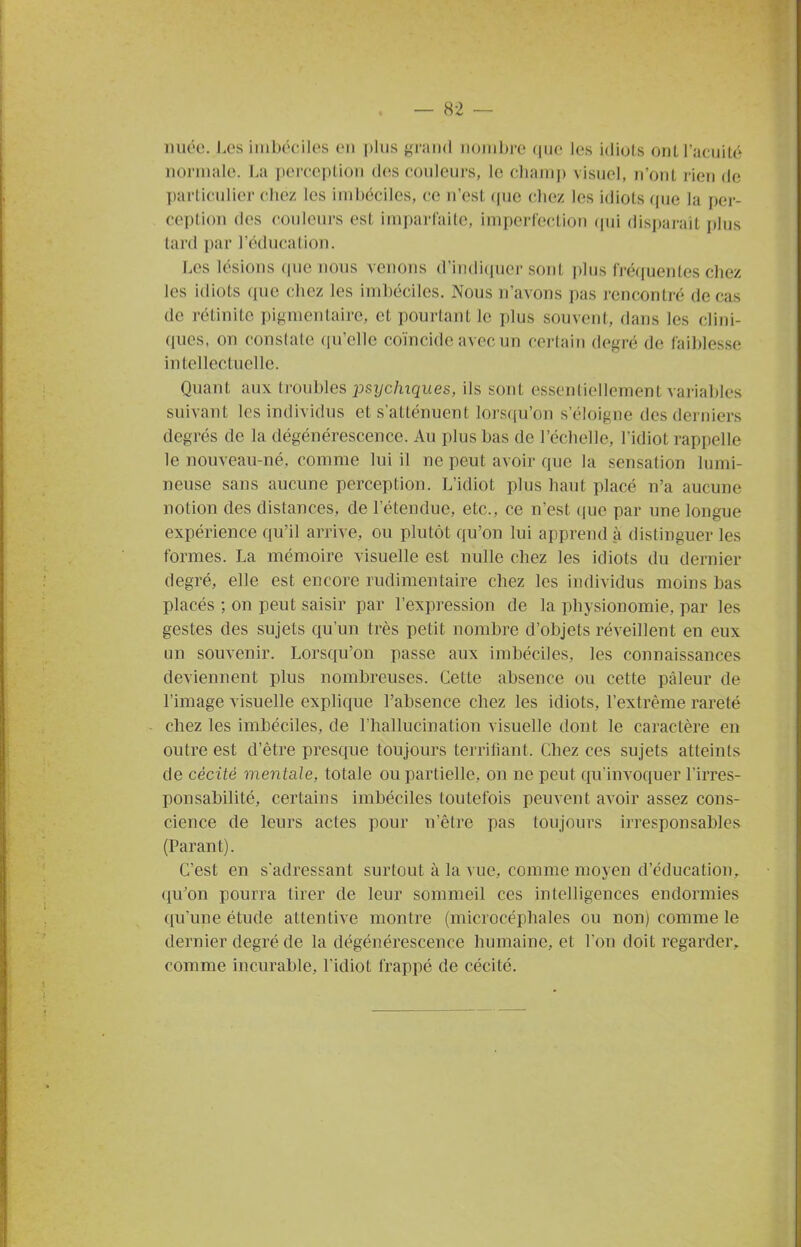 nucc. Les imbéciles en i)lus grand iionibre que les idiots ont l'acuité normale. La pei'ception d(^s couleurs, le cliamj) visuel, n'ont rien de particulier chez les imbéciles, ce n'est (lue cliez les idiots que la per- ception des couleurs est imparfaite, imperfection (|ui dispai-ait plus lard par l'éducation. Les lésions que nous venons d'indiipier sont plus fréquentes chez les idiots que chez les imbéciles. Nous n'avons pas rencontré de cas de rétinite pigmentaire, et pourtant le plus souvent, dans les clini- ques, on constate ([u'elle coïncide avec un cerlain degré de faiblesse intellectuelle. Quant aux troubles psychiques, ils sont essentiellement variables suivant les individus et s'atténuent lorsqu'on s'éloigne des derniers degrés de la dégénérescence. Au plus bas de l'échelle, l'idiot rappelle le nouveau-né, comme lui il ne peut avoir que la sensation lumi- neuse sans aucune perception. L'idiot plus haut placé n'a aucune notion des distances, de l'étendue, etc., ce n'est que par une longue expérience qu'il arrive, ou plutôt qu'on lui apprend _à distinguer les formes. La mémoire visuelle est nulle chez les idiots du dernier degré, elle est encore rudimentaire chez les individus moins bas placés ; on peut saisir par l'expression de la physionomie, par les gestes des sujets qu'un très petit nombre d'objets réveillent en eux un souvenir. Lorsqu'on passe aux imbéciles, les connaissances deviennent plus nombreuses. Cette absence ou cette pâleur de l'image visuelle explique l'absence chez les idiots, l'extrême rareté chez les imbéciles, de l'hallucination visuelle dont le caractère en outre est d'être presque toujours terrifiant. Chez ces sujets atteints de cécité mentale, totale ou partielle, on ne peut qu'invoquer l'irres- ponsabilité, certains imbéciles toutefois peuvent avoir assez cons- cience de leurs actes pour n'être pas toujours irresponsables (Parant). C'est en s'adressant surtout à la vue, comme moyen d'éducation, qu'on pourra tirer de leur sommeil ces intelligences endormies qu'une étude attentive montre (microcéphales ou non) comme le dernier degré de la dégénérescence humaine, et l'on doit regarder, comme incurable, lïdiot frappé de cécité.