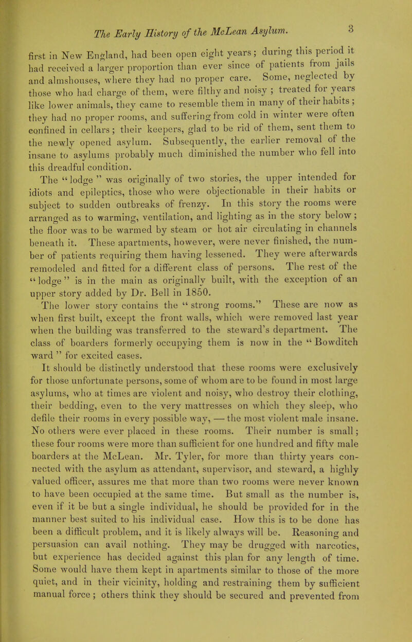 first in New England, had been open eight years; during this period it had received a larger proportion than ever since of patients from jails and almshouses, where they had no proper care. Some, neglected by those who had charge of them, were filthy and noisy ; treated for years like lower animals, they came to resemble them in many of their habits ; they had no proper rooms, and suffering from cold in winter were often confined in cellars; their keepers, glad to be rid of them, sent them to the newly opened asylum. Subsequently, the earlier removal of the insane to* asylums probably much diminished the number who fell into this dreadful condition. The lodge  was originally of two stories, the upper intended for idiots and epileptics, those who were objectionable in their habits or subject to sudden outbreaks of frenzy. In this story the rooms were arranged as to warming, ventilation, and lighting as in the story below; the floor was to be warmed by steam or hot air circulating in channels beneath it. These apartments, however, were never finished, the num- ber of patients requiring them having lessened. They were afterwards remodeled and fitted for a different class of persons. The rest of the  lodge  is in the main as originally built, with the exception of an upper story added by Dr. Bell in 1850. The lower story contains the  strong rooms. These are now as when first built, except the front walls, which were removed last year when the building was transferred to the steward's department. The class of boarders formerly occupying them is now in the  Bowditch ward  for excited cases. It should be distinctly understood that these rooms were exclusively for those unfortunate persons, some of whom are to be found in most large asylums, who at times are violent and noisy, who destroy their clothing, their bedding, even to the very mattresses on which they sleep, who defile their rooms in every possible way, —the most violent male insane. No others were ever placed in these rooms. Their number is small; these four rooms were more than sufficient for one hundred and fifty male boarders at the McLean. Mr. Tyler, for more than thirty years con- nected with the asylum as attendant, supervisor, and steward, a highly valued officer, assures me that more than two rooms were never known to have been occupied at the same time. But small as the number is, even if it be but a single individual, he should be provided for in the manner best suited to his individual case. How this is to be done has been a difficult problem, and it is likely always will be. Reasoning and persuasion can avail nothing. They may be drugged with narcotics, but experience has decided against this plan for any length of time. Some would have them kept in apartments similar to those of the more quiet, and in their vicinity, holding and restraining them by sufficient manual force ; others think they should be secured and prevented from